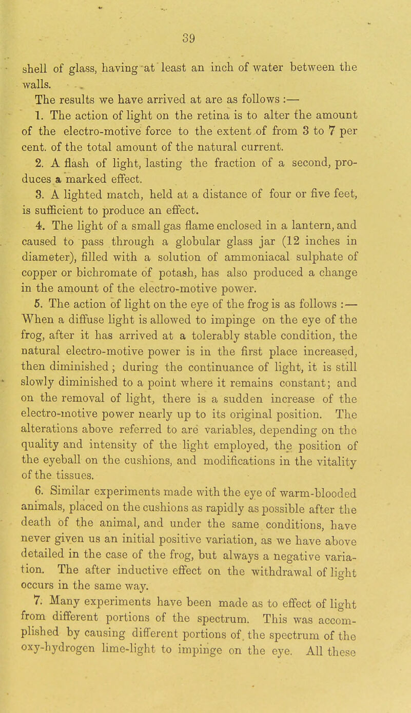 shell of glass, having at' least an inch of water between the walls. The results we have arrived at are as follows :— 1. The action of light on the retina is to alter the amount of the electro-motive force to the extent of from 3 to 7 per cent, of the total amount of the natural current. 2. A flash of light, lasting the fraction of a second, pro- duces a marked effect. 3. A lighted match, held at a distance of four or five feet, is sufficient to produce an effect. 4. The light of a small gas flame enclosed in a lantern, and caused to pass through a globular glass jar (12 inches in diameter), filled with a solution of ammoniacal sulphate of copper or bichromate of potash, has also produced a change in the amount of the electro-motive power. 6. The action of light on the eye of the frog is as follows : — When a diffuse light is allowed to impinge on the eye of the frog, after it has arrived at a tolerably stable condition, the natural electro-motive power is in the first place increased, then diminished; during the continuance of light, it is still slowly diminished to a point where it remains constant; and on the removal of light, there is a sudden increase of the electro-motive power nearly up to its original position. The alterations above referred to are variables, depending on the quality and intensity of the light employed, the position of the eyeball on the cushions, and modifications in the vitality of the tissues. 6. Similar experiments made with the eye of warm-blooded animals, placed on the cushions as rapidly as possible after the death of the animal, and under the same conditions, have never given us an initial positive variation, as we have above detailed in the case of the frog, but always a negative varia- tion. The after inductive effect on the withdrawal of light occurs in the same way. 7. Many experiments have been made as to effect of light from different portions of the spectrum. This was accom- plished by causing different portions of. the spectrum of the oxy-hydrogen lime-light to impinge on the eye. All these