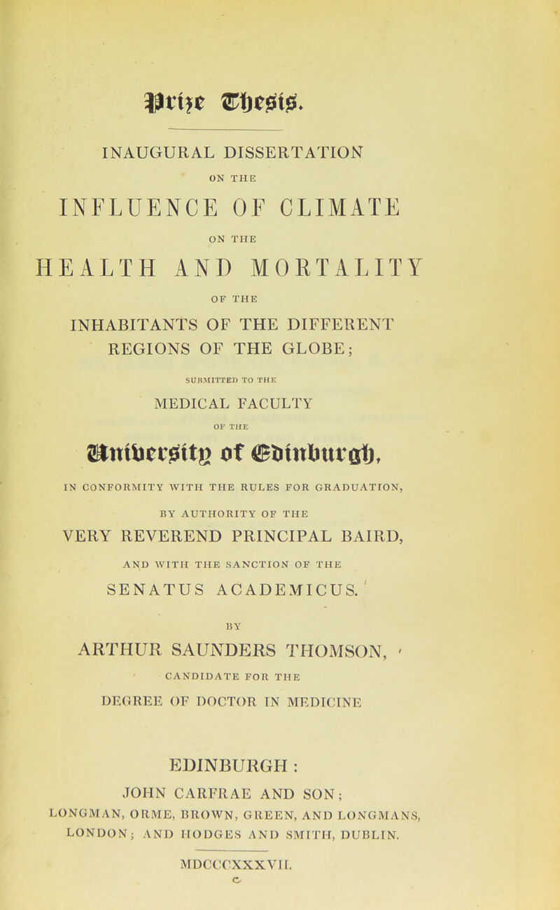 INAUGURAL DISSERTATION ON THE INFLUENCE OF CLIMATE ON THE HEALTH AND MORTALITY OF THE INHABITANTS OF THE DIFFERENT REGIONS OF THE GLOBE; SUBMITTED TO THE MEDICAL FACULTY OF THE IN CONFORMITY WITH THE RULES FOR GRADUATION, BY AUTHORITY OF THE VERY REVEREND PRINCIPAL BAIRD, AND WITH THE SANCTION OF THE SENATUS ACADEMICUS. ' BY ARTHUR SAUNDERS THOMSON, ' CANDIDATE FOR THE DEGREE OF DOCTOR IN MEDICINE EDINBURGH: JOHN CARFRAE AND SON; LONGMAN, ORME, BROWN, GREEN, AND LONGMANS, LONDON; AND HODGES AND SMITH, DUBLIN. MDCCCXXXVII. c.