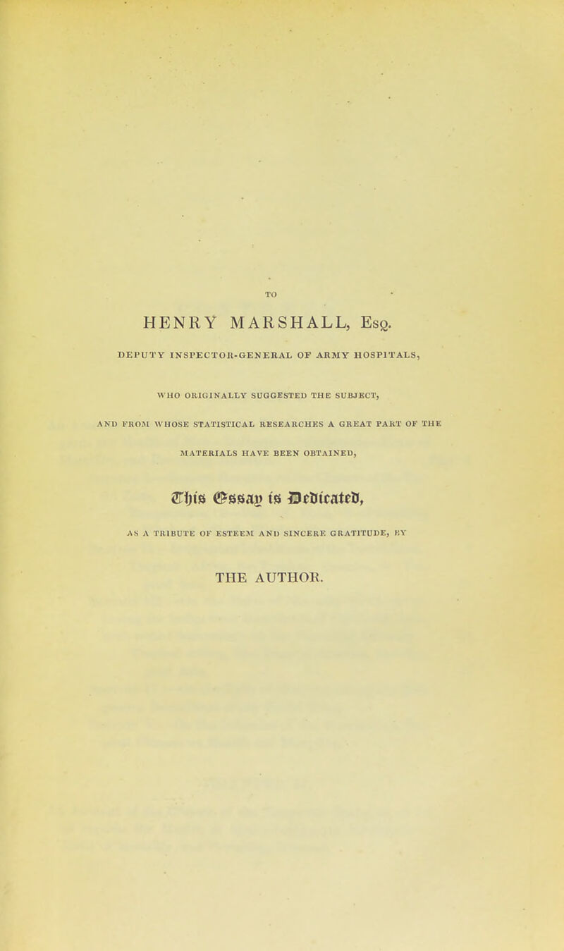 HENRY MARSHALL, Esq. DEPUTY INSPECTOU-GENEnAL OF ARMY HOSPITALS, WHO ORIGINALLY SUGGESTED THE SUBJECT, AND V'KOiM WHOSE STATISTICAL RESEARCHES A GREAT PART OF THE MATERIALS HAVE BEEN OBTAINED, AS A TRIBUTE OF ESTEEM AND SINCERE GRATITUDE, BY