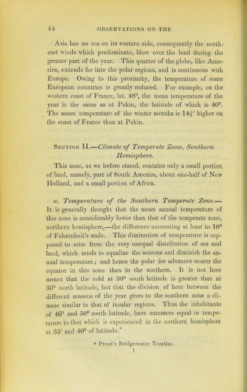 Asia has no sea on its western side, consequently the north- east winds which predominate, blow over the land during the greater part of the year. This quarter of the globe, like Ame- rica, extends far into the polar regions, and is continuous with Europe. Owing to this proximity, the temperature of some European countries is greatly reduced. For example, on the western coast of France, lat. 48°, the mean temperature of the year is the same as at Pekin, the latitude of which is 40**. The mean temperature of the winter months is 14)5° higher on the coast of France than at Pekin. Section II.—Climate of Temperate Zone, Southern Hemisphere. This zone, as we before stated, contains only a small portion of land, namely, part of South America, about one-half of New Holland, and a small portion of Africa. a. Temperature of the Southern Temperate Zone.— It is generally thought that the mean annual temperature of this zone is considerably lower than that of the temperate zone, northern hemisphere,—the difference amounting at least to 10° of Fahrenheit's scale. This diminution of temperature is sup- posed to arise from the very unequal distribution of sea and land, which tends to equalize the seasons and diminish the an- nual temperature; and hence the polar ice advances nearer the equator in this zone than in the northern. It is not here meant that the cold at 30° south latitude is greater than at 30° north latitude, but that the division of heat between the different seasons of the year gives to the southern zone a cli- mate similar to that of insular regions. Thus tlie inhabitants of 46° and 50° south latitude, have summers equal in tempe- rature to that which is experienced in the northern hemisphere at 35° and 40° of latitude.* * Prout's Bridgewatcr Treatise. I