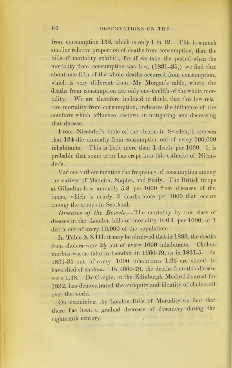 from consumption 153, whicli is only 1 in 12. Tliis is a much smaller relative proportion of deaths from consumption, than the bills of mortality exhibit; for if we take the period when the mortality from consumption was low, (1831-85,) we find that about one-fifth of the whole deaths occurred from consumption, which is very different from Mr Morgan's table, where the deaths from consumption are only one-twelfth of the whole mor- tality. We are therefore inclined to think, that this low rela- tive mortality from consumption, indicates the influence of the comforts which affluence bestows in mitigating and decreasing that disease. From Nicander's table of the deaths in Sweden, it appears that 134 die annually from consumption out of every 100,000 inhabitants. This is little more than 1 death per 1000. It is probable that some error has crept into this estimate of Nican- der''s. Various authors mention the frequency of consumption among the natives of Madeira, Naples, and Sicily. The British troops at Gibraltar lose annually 5.8 per 1000 from diseases of the lungs, which is nearly 2 deaths more per 1000 than occurs among the troops in Scotland. Diseases of the Boivels.—The mortality by this class of dieases in the London bills of mortality is 0.1 per 1000, or 1 death out of every 10,000 of the population. In Table XXIII. it may be observed that in 1832, the deaths from cholera were 2^ out of every 1000 inhabitants. Cholera morbus was as fatal in London in 1660-79, as in 1831-5. In 1831-35 out of every 1000 inhabitants 1.35 are stated to have died of cholera. In 1660-79, the deaths from this disease were 1.48. Dr Craigie, in the Edinbm-gh MedicalJournal for 1832, has demonstrated the antiquity and identity of cholera all over the world. On examining the London Bills of Mortality wc find that there has been a gradual decrease of dysentery during the eighteenth century.