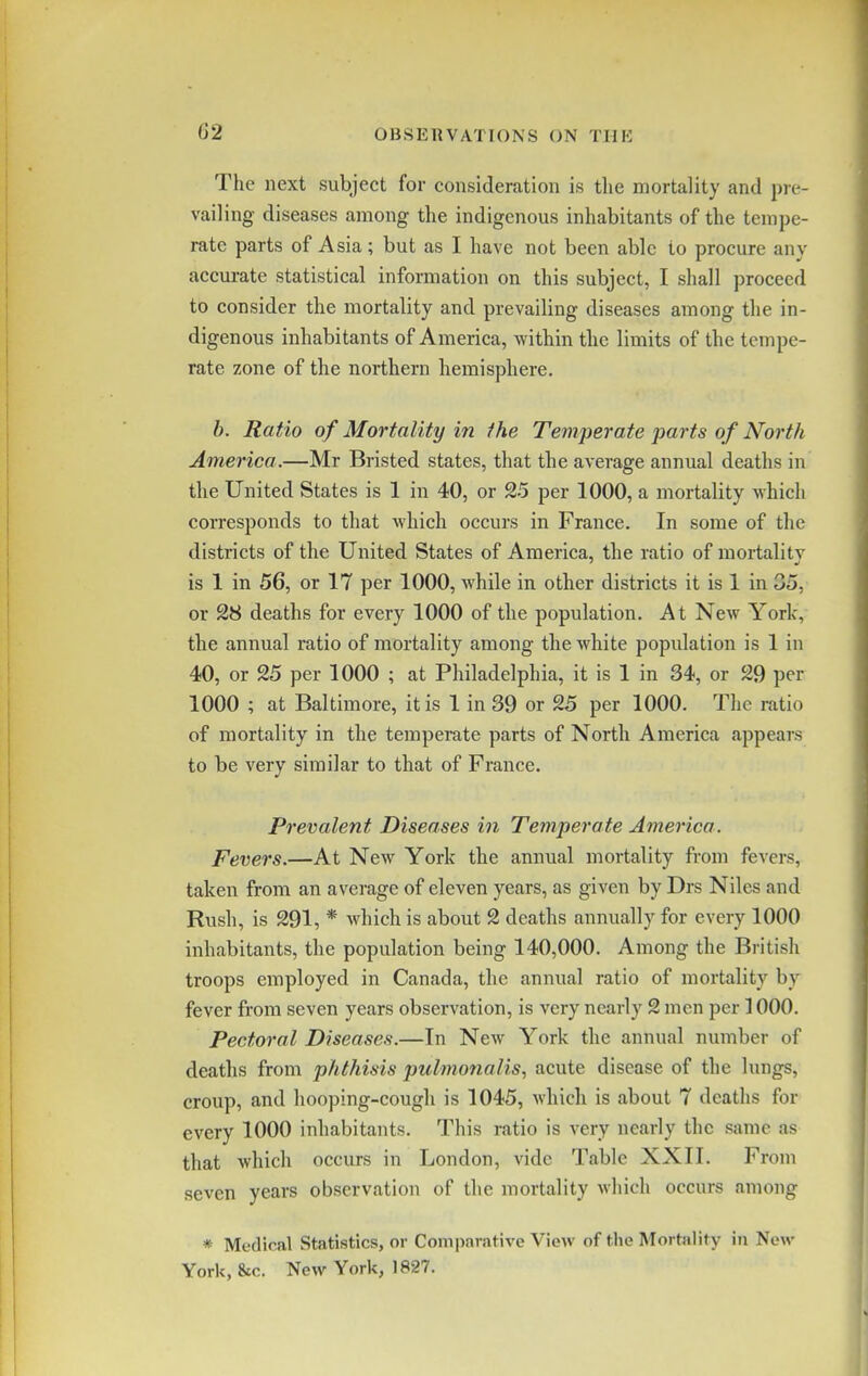 G2 The next subject for consideration is the mortality and pre- vailing diseases among the indigenous inhabitants of the tempe- rate parts of Asia; but as I have not been able to procure any accurate statistical information on this subject, I shall proceed to consider the mortality and prevailing diseases among the in- digenous inhabitants of America, within the limits of the tempe- rate zone of the northern hemisphere. b. Ratio of Mortality in the Temperate parts of North America.—Mr Bristed states, that the average annual deaths in the United States is 1 in 40, or 25 per 1000, a mortality which corresponds to that which occurs in France. In some of the districts of the United States of America, the ratio of mortality is 1 in 56, or 17 per 1000, while in other districts it is 1 in 05, or 28 deaths for every 1000 of the population. At New York, the annual ratio of mortality among the white population is 1 in 40, or 25 per 1000 ; at Philadelphia, it is 1 in 34, or 29 per 1000 ; at Baltimore, it is 1 in 39 or 25 per 1000. The ratio of mortality in the temperate parts of North America appears to be very similar to that of France. Prevalent Diseases in Temperate America. Fevers.—At New York the annual mortality from fevers, taken from an average of eleven years, as given by Drs Niles and Rush, is 291, * which is about 2 deaths annually for every 1000 inhabitants, the population being 140,000. Among the British troops employed in Canada, the annual ratio of mortality by fever from seven years observation, is very nearly 2 men per 1000. Pectoral Diseases.—In New York the annual number of deaths from phthisis pulmonalis, acute disease of the lungs, croup, and hooping-cough is 1045, which is about 7 deaths for every 1000 inhabitants. This ratio is very nearly the same as that which occurs in London, vide Table XXII. From seven years observation of the mortality which occurs among * Medical Statistics, or Comparative View of the Mortality in New York, &c. New York, 1827.