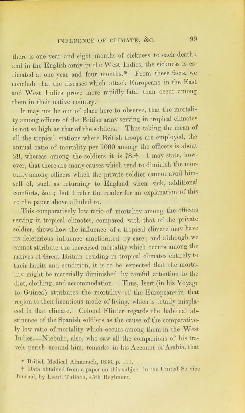 there is one year and eight months of sickness to each death ; and in the English army in the West Indies, the sickness is es- timated at one year and four months.* From these facts, we conclude that the diseases which attack Europeans in the East and West Indies prove more rapidly fatal than occur among them in their native country. It may not be out of place here to observe, that the mortali- ty among officers of the British army serving in tropical climates is not so high as that of the soldiers. Thus taking the mean of all the tropical stations where British troops are employed, the annual ratio of mortality per 1000 among the officers is about 29, whereas among the soldiers it is TS.f I may state, how- ever, that there are many causes which tend to diminish the mor- tality among officers which the private soldier cannot avail hnn- self of, such as returning to England when sick, additional comforts, &c,; but I refer the reader for an explanation of this to the paper above alluded to. This comparatively low ratio of mortality among the officers serving in tropical climates, compared with that of the private soldier, shows how the influence of a tropical climate may have its deleterious influence ameliorated by care; and although we cannot attribute the increased mortality which occurs among the natives of Great Britain residing in tropical climates entirely to their habits and condition, it is to be expected that the morta- lity might be materially diminished by careful attention to the diet, clothing, and accomtnodation. Thus, Isert (in his Voyage to Guinea) attributes the mortality of the Europeans in that region to their licentious mode of living, which is totally mispla- ced in that climate. Colonel Flinter regards the habitual ab- stinence of the Spanish soldiers as the cause of the comparative- ly low ratio of mortality which occurs among them in the West Indies.—Niebuhr, also, who saw all the companions of his tra- vels perish around him, remarks in his Account of Arabia, that * British Medical Almanack, 1836, p. IH. t Data obtained from a paper on this subject in the United Service .Tonrnal, by Lieut. Tulloch, 4-5th Regiment.