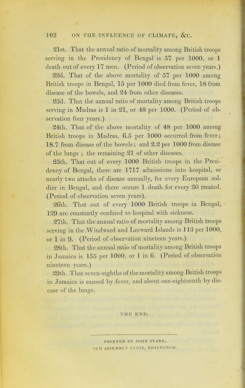 102 ON THE INFLUENCE OF CLIMATE, &C. 21st. That the annual ratio of mortality among British troops serving in the Presidency of Bengal is 57 per 1000, or 1 death out of every 17 men. (Period of observation seven years.) 22d. That of the above mortality of 57 per 1000 among British troops in Bengal, 15 per 1000 died from fever, 18 from disease of the bowels, and 24 from other diseases. 23d. That the annual ratio of mortality among British troops serving in Madras is 1 in 21, or 48 per 1000. (Period of ob- servation four years.) 24th. That of the above mortality of 48 per 1000 among British troops in Madras, 6.5 per 1000 occurred from fever; 18.7 from disease of the bowels; and 2.2 per 1000 from disease of the lungs ; the remaining 21 of other diseases. 25th. That out of every 1000 British troops in the Presi- dency of Bengal, there are 1717 admissions into hospital, or nearly two attacks of disease annually, for every European sol- dier in Bengal, and there occurs 1 death for every 30 treated. (Period of observation seven years). 26th. That out of every 1000 British troops in Bengal, 129 are constantly confined to hospital with sickness. 27th. That the annual ratio of mortality among British troops serving in the Windward and Leeward Islands is 113 per 1000, or 1 in 9. (Period of observation nineteen years.) 28th. That the annual ratio of mortality among British troops in .Jamaica is 155 per 1000, or 1 in 6. (Period of observation nineteen years.) 29th. That seven-eighths of the mortality among British troops in Jamaica is caused by fever, and about one-eighteenth by dis- ease of the lungs. THE END. pniNTED nv JOHN stauk,