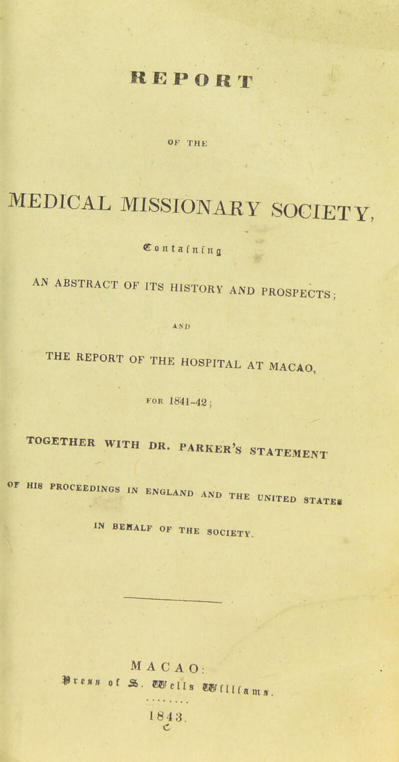 REPORT OF THE MEDICAL MISSIONARY SOCIETY, ® 0 II t a f n f 11 g AN ABSTRACT OF ITS HISTORY AND PROSPECTS; AND THE REPORT OF THE HOSPITAL AT MACAO, FOR 1841-42; TOGETHER W.TH OR. P,R„^„,, STATEMENT or P.„c.Bo..„, ^^^^^^ IN BEHALF OF THE SOCIETY. MACAO: of a. e®HiH ewfufani., 1843.