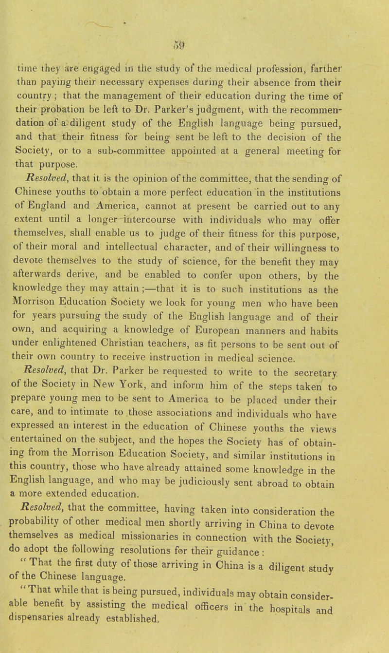 time they are engaged in the study of the medical profession, farther than paying their necessary expenses during their absence from their country; that the management of their education during the time of their probation be left to Dr. Parker's judgment, with the recommen- dation of a diligent study of the English language being pursued, and that their fitness for being sent be left to the decision of the Society, or to a sub-committee appointed at a general meeting for that purpose. Resolved, that it is the opinion of the committee, that the sending of Chinese youths to obtain a more perfect education in the institutions of England and America, cannot at present be carried out to any extent until a longer intercourse with individuals who may offer themselves, shall enable us to judge of their fitness for this purpose, of their moral and intellectual character, and of their willingness to devote themselves to the study of science, for the benefit they may afterwards derive, and be enabled to confer upon others, by the knowledge they may attain;—that it is to such institutions as the Morrison Education Society we look for young men who have been for years pursuing the study of the English language and of their own, and acquiring a knowledge of European manners and habits under enlightened Christian teachers, as fit persons to be sent out of their own country to receive instruction in medical science. Resolved, that Dr. Parker be requested to write to the secretary of the Society in New York, and inform him of the steps taken to prepare young men to be sent to America to be placed under their care, and to intimate to those associations and individuals who have expressed an interest in the education of Chinese youths the views entertained on the subject, and the hopes the Society has of obtain- ing from the Morrison Education Society, and similar institutions in this country, those who have already attained some knowledge in the English language, and who may be judiciously sent abroad to obtain a more extended education. Resolved, that the committee, having taken into consideration the probability of other medical men shortly arriving in China to devote themselves as medical missionaries in connection with the Society, do adopt the following resolutions for their guidance:  That the first duty of those arriving in China is a diligent study of the Chinese language.  That while that is being pursued, individuals may obtain consider- able benefit by assisting the medical officers in the hospitals and dispensaries already established.