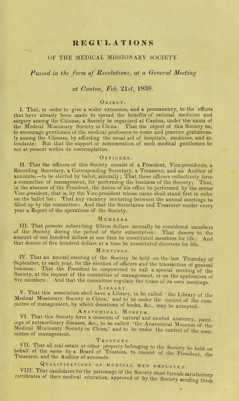 REGULATIONS OF THE MEDICAL MISSIONARY SOCIETY. Passed in the form of Resolutions, at a General Meeting at Canton, Feb. 21st, 1838. Object. I. That, in order to give a wider extension, and a permanency, to the efforts that have already been made to spread the benefits of rational medicine and surgery among the Chinese, a Society be organized at Canton, under the name of the Medical Missionary Society in China: That the object of this Society be, to encourage gentlemen of the medical profession to come and practice gratuitous, ly among the Chinese, by affording the usual aid of hospitals, medicine, and at- tendants : But that the support or remuneration of such medical gentlemen be not at present within its contemplation. Officers. II. That the officers of this Society consist of a President, Vice-presidents, a Recording Secretary, a Corresponding Secretary, a Treasurer, and an Auditor of accounts,—to be elected by ballot, annually; That these officers collectively form a committee of management, for performing the business of the Society; That, in the absence of the President, the duties of his office be performed by the senior Vice-president, that is, by the Vice-president whose name shall stand first in order on the ballot list: That any vacancy occurring between the annual meetings be filled up by the committee: And that the Secretaries and Treasurer render every year a Report of the operations of the Society. Members. III. That persons subscribing fifteen dollars annually be considered members of the Society during the period of their subscription: That donors to the amount of one hundred dollars at one time be constituted members for life: And that donors of five hundred dollars at a time be constituted directors for life. Meetings. IV. That an annual meeting of the Society be held on the last Thursday of September, in each year, for the election of officers and the transaction of general business: That the President be empowered to call a special meeting of the Society, at the request of the committee of management, or on the application of five members: And that the committee regulate the times of its own meetings. Library. V. That this association shall have a Library, to be called 'the Library of the Medical Missionary Society in China,' and to be under the control of the com mittee of management, by which donations of books, &c., may be accepted. Anatomical Museum. VI. That this Society form a museum of natural and morbid anatomy paint mgs of extraordinary diseases, &,c., to be called 'the Anatomical Museum of the Medical Mis,sionary Society in China,' and to be under the control of the com mittee of management. Trustees. V. yVf' V'^u estate or other property belonging to the Society be held on behalf of the same by a Board of Trustees, to consist of the President Treasurer, and the Auditor of accounts. rresident, the Qualifications of medical men employed. VIII. That candidates for the patronage of the Society mnti rnmici, ^..f r ^ certificates of their medical educ'ation. Approved of by •IhrSocltTseSntS