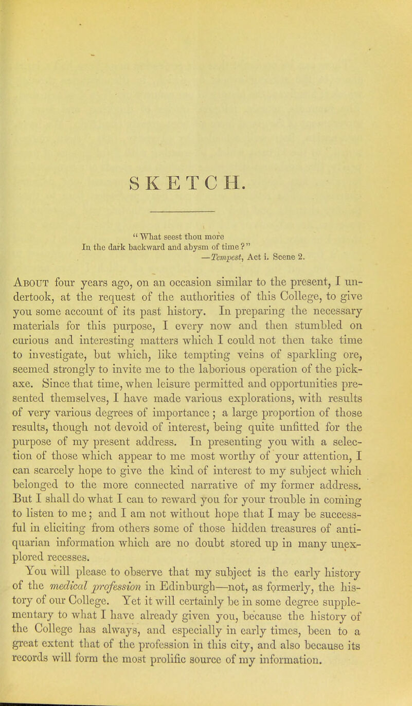  What seest thou more In the dark backward and abysm of time ?  —Tempest, Act i. Scene 2. About four years ago, on an occasion similar to the present, I un- dertook, at the request of the authorities of this College, to give you some account of its past history. In preparing the necessary materials for this purpose, I every now and then stumbled on curious and interesting matters which I could not then take time to investigate, but which, like tempting veins of sparkling ore, seemed strongly to invite me to the laborious operation of the pick- axe. Since that time, when leisure permitted and opportunities pre- sented themselves, I have made various explorations, with results of very various degrees of importance ; a large proportion of those results, though not devoid of interest, being quite unfitted for the purpose of my present address. In presenting you with a selec- tion of those which appear to me most worthy of your attention, I can scarcely hope to give the kind of interest to my subject which belonged to the more connected narrative of my former address. But I shall do what I can to reward you for your trouble in coming to listen to me; and I am not without hope that I may be success- ful in eliciting from others some of those hidden treasures of anti- quarian information which are no doubt stored up in many unex- plored recesses. You will please to observe that my subject is the early history of the medical profession in Edinburgh—not, as formerly, the his- tory of our College. Yet it will certainly be in some degree supple- mentary to what I have already given you, because the history of the College has always, and especially in early times, been to a great extent that of the profession in this city, and also because its records will form the most prolific source of my information.