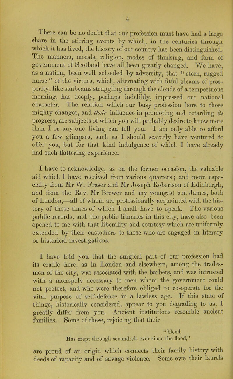 There can be no doubt that our profession must have had a large share in the stirring events by which, in the centuries through which it has lived, the history of our country has been distinguished. The manners, morals, religion, modes of thinking, and form of government of Scotland have all been greatly changed. We have, as a nation, been well schooled by adversity, that  stern, rugged nurse of the virtues, which, alternating with fitful gleams of pros- perity, like sunbeams struggling through the clouds of a tempestuous morning, has deeply, perhaps indelibly, impressed our national character. The relation which our busy profession bore to those mighty changes, and their influence in promoting and retarding its progress, are subjects of which you will probably desire to know more than I or any one living can tell you. I am only able to afford you a few glimpses, such as I should scarcely have ventured to offer you, but for that kind indulgence of which I have already had such flattering experience. I have to acknowledge, as on the former occasion, the valuable aid which I have received from various quarters ; and more espe- cially from Mr W. Fraser and Mr Joseph Robertson of Edinburgh, and from the Rev, Mr Brewer and my youngest son James, both of London,—all of whom are professionally acquainted with the his- tory of those times of which I shall have to speak. The various public records, and the public libraries in this city, have also been opened to me with that liberality and courtesy which are uniformly extended by their custodiers to those who are engaged in literary or historical investigations. I have told you that the surgical part of our profession had its cradle here, as in London and elsewhere, among the trades- men of the city, was associated with the barbers, and was intrusted with a monopoly necessary to men whom the government could not protect, and who were therefore obliged to co-operate for the vital purpose of self-defence in a lawless age. If this state of things, historically considered, appear to you degrading to us, I greatly differ from you. Ancient institutions resemble ancient families. Some of these, rejoicing that their  blood Has crept through scoundrels ever since the flood, are proud of an origin which connects their family history with deeds of rapacity and of savage violence. Some owe their laurels