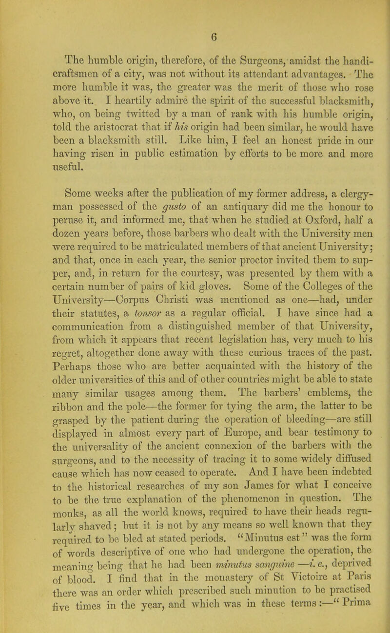 The humble origin, therefore, of the Surgeons, amidst the handi- craftsmen of a city, was not without its attendant advantages. The more humble it was, the greater was the merit of those who rose above it. I heartily admire the spirit of the successful blacksmith, who, on being twitted by a man of rank with his humble origin, told the aristocrat that if his origin had been similar, he would have been a blacksmith still. Like him, I feel an honest pride in our haying risen in public estimation by efforts to be more and more useful. Some weeks after the publication of my former address, a clergy- man possessed of the gusto of an antiquary did me the honour to peruse it, and informed me, that when he studied at Oxford, half a dozen years before, those barbers who dealt with the University men were required to be matriculated members of that ancient University; and that, once in each year, the senior proctor invited them to sup- per, and, in return for the courtesy, was presented by them with a certain number of pairs of kid gloves. Some of the Colleges of the University—Corpus Christi was mentioned as one—had, under their statutes, a tonsor as a regular official. I have since had a communication from a distinguished member of that University, from which it appears that recent legislation has, veiy much to his regret, altogether done away with these curious traces of the past. Perhaps those who are better acquainted with the history of the older universities of this and of other countries might be able to state many similar usages among them. The barbers' emblems, the ribbon and the pole—the former for tying the arm, the latter to be grasped by the patient during the operation of bleeding—are still displayed in almost every part of Europe, and bear testimony to the universality of the ancient connexion of the barbers with the surgeons, and to the necessity of tracing it to some widely diffused cause which has now ceased to operate. And I have been indebted to the historical researches of my son James for what I conceive to be the true explanation of the phenomenon in question. The monks, as all the world knows, required to have their heads regu- larly shaved; but it is not by any means so well known that they required to be bled at stated periods. Minutus est was the form of words descriptive of one who had undergone the operation, the meaning being that he had been minutus sanguine —i. c, deprived of blood. I find that in the monastery of St Victoire at Paris there was an order which prescribed such minution to be practised five times in the year, and which was in these terms:— Prima