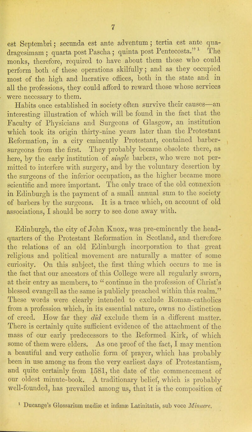 est Septembri; secnnda est ante adventum; tertia est ante qua- dragesimam ; quarta post Pascha ; quinta post Pentecosta.1 The monks, therefore, required to have about them those who could perform both of these operations skilfully; and as they occupied most of the high and lucrative offices, both in the state and in all the professions, they could afford to reward those whose services were necessary to them. Habits once established in society often survive their causes—an interesting illustration of which will be found in the fact that the Faculty of Physicians and Surgeons of Glasgow, an institution which took its origin thirty-nine years later than the Protestant Reformation, in a city eminently Protestant, contained barber- surgeons from the first. They probably became obsolete there, as here, by the early institution of single barbers, who were not per- mitted to interfere with surgery, and by the voluntary desertion by the surgeons of the inferior occupation, as the higher became more scientific and more important. The only trace of the old connexion in Edinburgh, is the payment of a small annual sum to the society of barbers by the surgeons. It is a trace which, on account of old associations, I should be sorry to see done away with. Edinburgh, the city of John Knox, was pre-eminently the head- quarters of the Protestant Reformation in Scotland, and therefore the relations of an old Edinburgh incorporation to that great religious and political movement are naturally a matter of some curiosity. On this subject, the first thing which occurs to me is the fact that our ancestors of this College were all regularly sworn, at their entry as members, to  continue in the profession of Christ's blessed evangell as the same is publicly preached within this realm. These words were clearly intended to exclude Roman-catholics from a profession which, in its essential nature, owns no distinction of creed. How far they did exclude them is a different matter. There is certainly quite sufficient evidence of the attachment of the mass of our early predecessors to the Reformed Kirk, of which some of them were elders. As one proof of the fact, I may mention a beautiful and very catholic form of prayer, which has probably been in use among us from the very earliest days of Protestantism, and quite certainly from 1581, the date of the commencement of our oldest minute-book. A traditionary belief, which is probably well-founded, has prevailed among us, that it is the composition of 1 Ducange's Glossarium mediae et infimse Latinitatis, sub voce Minuere.