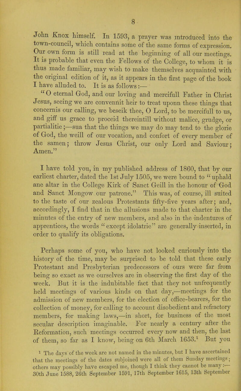 John Knox himself. In 1593, a prayer was introduced into the town-council, which contains some of the same forms of expression. Our own form is still read at the beginning of all our meetings. It is probable that even the Fellows of the College, to whom it is thus made familiar, may wish to make themselves acquainted with the original edition of it, as it appears in the first page of the book I have alluded to. It is as follows:—  O eternal God, and our loving and mercifull Father in Christ Jesus, seeing we are convennit heir to treat uponn these things that concernis our calling, we beseik thee, 0 Lord, to be mercifull to us, and giff us grace to proceid thereintill without malice, grudge, or partialitie;—sua that the things we may do may tend to the glorie of God, the weill of our vocation, and confort of every member of the samen; throw Jesus Christ, our only Lord and Saviour j Amen. I have told you, in my published address of 1860, that by our earliest charter, dated the 1st July 1505, we were bound to  uphald ane altar in the College Kirk of Sanct Geill in the honour of God and Sanct Mongow our patrone. This was, of course, ill suited to the taste of our zealous Protestants fifty-five years after; and, accordingly, I find that in the allusions made to that charter in the minutes of the entry of new members, and also in the indentures of apprentices, the words except idolatrie are generally inserted, in order to qualify its obligations. Perhaps some of you, who have not looked curiously into the history of the time, may be surprised to be told that these early Protestant and Presbyterian predecessors of ours were far from being so exact as we ourselves are in observing the first day of the week. But it is the indubitable fact that they not imfrequently held meetings of various kinds on that day,—meetings for the admission of new members, for the election of office-bearers, for the collection of money, for calling to account disobedient and refractory members, for making laws,—in short, for business of the most secular description imaginable. For nearly a century after the Eeformation, such meetings occurred every now and then, the last of them, so far as I know, being on 6th March 1653.1 But you 1 The days of the week are not named in the minutes, but I have ascertained that the meetings of the dates subjoined were all of them Sunday meetings; others may possibly have escaped me, though I think they cannot be many :— 30th June 1588, 26th September 1591, 17th September 1615, 13th September