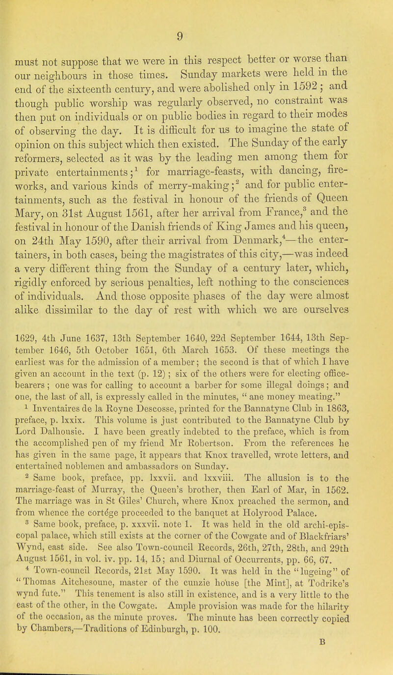must not suppose that we were in this respect better or worse than our neighbours in those times. Sunday markets were held in the end of the sixteenth century, and were abolished only in 1592 ; and though public worship was regularly observed, no constraint was then put on individuals or on public bodies in regard to their modes of observing the day. It is difficult for us to imagine the state of opinion on this subject which then existed. The Sunday of the early reformers, selected as it was by the leading men among them for private entertainments;1 for marriage-feasts, with dancing, fire- works, and various kinds of merry-making;2 and for public enter- tainments, such as the festival in honour of the friends of Queen Mary, on 31st August 1561, after her arrival from France,3 and the festival in honour of the Danish friends of King James and his queen, on 24th May 1590, after their arrival from Denmark,4—the enter- tainers, in both cases, being the magistrates of this city,—was indeed a very different thing from the Sunday of a century later, which, rigidly enforced by serious penalties, left nothing to the consciences of individuals. And those opposite phases of the day were almost alike dissimilar to the day of rest with which we are ourselves 1629, 4th June 1637, 13th September 1640, 22d September 1644, 13th Sep- tember 1646, 5th October 1651, 6th March 1653. Of these meetings the earliest was for the admission of a member; the second is that of which I have given an account in the text (p. 12); six of the others were for electing office- bearers ; one was for calling to account a barber for some illegal doings; and one, the last of all, is expressly called in the minutes,  ane money meating. 1 Inventaires de la Royne Descosse, printed for the Bannatyne Club in 1863, preface, p. lxxix. This volume is just contributed to the Bannatyne Club by Lord Dalhousie. I have been greatly indebted to the preface, which is from the accomplished pen of my friend Mr Robertson. From the references he has given in the same page, it appears that Knox travelled, wrote letters, and entertained noblemen and ambassadors on Sunday. 2 Same book, preface, pp. lxxvii. and lxxviii. The allusion is to the marriage-feast of Murray, the Queen's brother, then Earl of Mar, in 1562. The marriage was in St Giles' Church, where Knox preached the sermon, and from whence the cortdge proceeded to the banquet at Holyrood Palace. 3 Same book, preface, p. xxxvii. note 1. It was held in the old archi-epis- copal palace, which still exists at the corner of the Cowgate and of Blackfriars' Wynd, east side. See also Town-council Records, 26th, 27th, 28th, and 29th August 1561, in vol. iv. pp. 14, 15; and Diurnal of Occurrents, pp. 66, 67. 4 Town-council Records, 21st May 1590. It was held in the lugeing of  Thomas Aitchesounc, master of the cuuzie house [the Mint], at Todrike's wynd fute. This tenement is also still in existence, and is a very little to the east of the other, in the Cowgate. Ample provision was made for the hilarity of the occasion, as the minute proves. The minute has been correctly copied by Chambers—Traditions of Edinburgh, p. 100. B