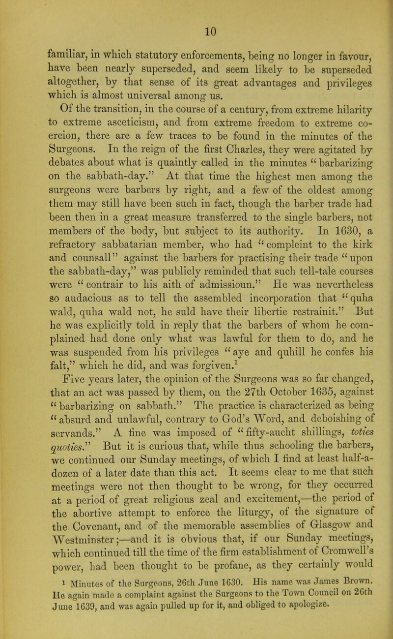 familiar, in which statutory enforcements, being no longer in favour, have been nearly superseded, and seem likely to be superseded altogether, by that sense of its great advantages and privileges which is almost universal among us. Of the transition, in the course of a century, from extreme hilarily to extreme asceticism, and from extreme freedom to extreme co- ercion, there are a few traces to be found in the minutes of the Surgeons. In the reign of the first Charles, they were agitated by debates about what is quaintly called in the minutes  barbarizing on the sabbath-day. At that time the highest men among the surgeons were barbers by right, and a few of the oldest among them may still have been such in fact, though the barber trade had been then in a great measure transferred to the single barbers, not members of the body, but subject to its authority. In 1630, a refractory Sabbatarian member, who had  compleint to the kirk and counsall against the barbers for practising their trade upon the sabbath-day, was publicly reminded that such tell-tale courses were  contrair to his aith of admissioun. He was nevertheless so audacious as to tell the assembled incorporation that quha wald, quha wald not, he suld have their libertie restrainit. But he was explicitly told in reply that the barbers of whom he com- plained had done only what was lawful for them to do, and he was suspended from his privileges  aye and quhill he confes his fait, which he did, and was forgiven.1 Five years later, the opinion of the Surgeons was so far changed, that an act was passed by them, on the 27th October 1635, against barbarizing on sabbath. The practice is characterized as being  absurd and unlawful, contrary to God's Word, and dcboishing of servands. A fine was imposed of fifty-aucht shillings, toties quoties. But it is curious that, while thus schooling the barbers, we continued our Sunday meetings, of which I find at least half-a- dozen of a later date than this act. It seems clear to me that such meetings were not then thought to be wrong, for they occurred at a period of great religious zeal and excitement,—the period of the abortive attempt to enforce the liturgy, of the signature of the Covenant, and of the memorable assemblies of Glasgow and Westminster;—and it is obvious that, if our Sunday meetings, which continued till the time of the firm establishment of Cromwell's power, had been thought to be profane, as they certainly would 1 Minutes of tho Surgeons, 26th June 1630. His name was James Brown. He again made a complaint against the Surgeons to the Town Council on 26th June 1639, and was again pulled up for it, and obliged to apologize.