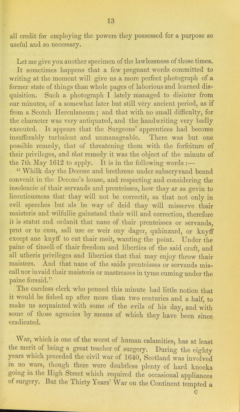 all credit for employing the powers they possessed for a purpose so useful and so necessary. Let me give you another specimen of the lawlessness of those times. It sometimes happens that a few pregnant words committed to writing at the moment will give us a more perfect photograph of a former state of things than whole pages of laborious and learned dis- quisition. Such a photograph I lately managed to disinter from our minutes, of a somewhat later but still very ancient period, as if from a Scotch Herculaneum; and that with no small difficulty, for the character was very antiquated, and the handwriting very badly executed. It appears that the Surgeons' apprentices had become insufferably turbulent and unmanageable. There was but one possible remedy, that of threatening them with the forfeiture of their privileges, and that remedy it was the object of the minute of the 7th May 1612 to apply. It is in the following words :—  Whilk day the Decone and brethrene under subscryvand beand convenit in the Decone's house, and respecting and considering the insolencie of thair servands and prenteisses, how thay ar sa gevin to licentiousness that thay will not be correctit, sa that not only in evil speeches but als be way of deid thay will misserve thair maisteris and wilfullie gainstand thair will and correction, therefore it is statut and ordanit that nane of thair prenteisses or servands, prnt or to cum, sail use or weir ony dager, quhinzard, or knyff except ane knyff to cut thair meit, wanting the point. Under the paine of tinsell of thair freedom and liberties of the said craft, and all utheris privileges and liberties that thai may enjoy throw thair maisters. And that nane of the saids prenteisses or servands mis- call nor invaid thair maisteris or mastresses in tyme cuming under the paine forsaid. The careless clerk who penned this minute had little notion that it would be fished up after more than two centuries and a half, to make us acquainted with some of the evils of his day, and with some of those agencies by means of which they have been since eradicated. War, which is one of the worst of human calamities, has at least the merit of being a great teacher of surgery. During the eighty years which preceded the civil war of 1640, Scotland was involved in no wars, though there were doubtless plenty of hard knocks going in the High Street which required the occasional appliances of surgery. But the Thirty Years' War on the Continent tempted a C