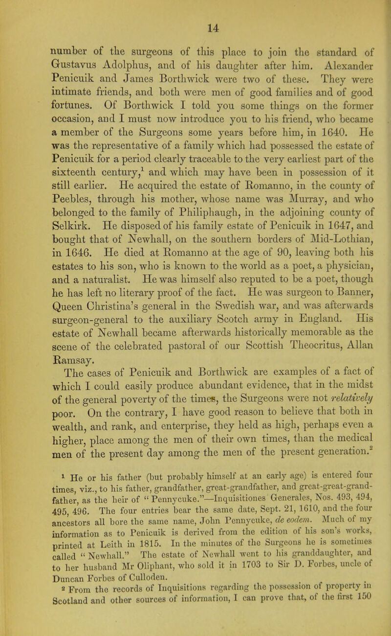 number of the surgeons of this place to join the standard of Gustavus Adolplius, and of liis daughter after him. Alexander Penicuik and James Borthwick were two of these. They were intimate friends, and both were men of good families and of good fortunes. Of Borthwick I told you some things on the former occasion, and I must now introduce you to his friend, who became a member of the Surgeons some years before him, in 1640. He was the representative of a family which had possessed the estate of Penicuik for a period clearly traceable to the very earliest part of the sixteenth century,1 and which may have been in possession of it still earlier. He acquired the estate of Romanno, in the county of Peebles, through his mother, whose name was Murray, and who belonged to the family of Philiphaugh, in the adjoining county of Selkirk. He disposed of his family estate of Penicuik in 1647, and bought that of Newhall, on the southern borders of Mid-Lothian, in 1646. He died at Romanno at the age of 90, leaving both his estates to his son, who is known to the world as a poet, a physician, and a naturalist. He was himself also reputed to be a poet, though he has left no literary proof of the fact. He was surgeon to Banner, Queen Christina's general in the Swedish war, and was aftervv ards surgeon-general to the auxiliary Scotch army in England. His estate of Newhall became afterwards historically memorable as the scene of the celebrated pastoral of our Scottish Theocritus, Allan Ramsay. The cases of Penicuik and Borthwick are examples of a fact of which I could easily produce abundant evidence, that in the midst of the general poverty of the times, the Surgeons were not relatively poor. On the contrary, I have good reason to believe that both in wealth, and rank, and enterprise, they held as high, perhaps even a higher, place among the men of their own times, than the medical men of the present day among the men of the present generation.2 1 He or his father (but probably himself at an early age) is entered four times, viz., to his father, grandfather, great-grandfather, and great-great-grand- father, as the heir of  Pennycuke.—Inquisitiones Generates, Nos. 493, 494, 495, 496. The four entries bear the same date, Sept. 21, 1610, and the four ancestors all bore the same name, John Pennycuke, de eodcm. Much of my information as to Penicuik is derived from the edition of his son's works, printed at Leith in 1815. In the minutes of the Surgeons he is sometimes called  Newhall. The estate of Newhall went to his granddaughter, and to her husband Mr Oliphant, who sold it in 1703 to Sir D. Forbes, uncle of Duncan Forbes of Culloden. 2 From the records of Inquisitions regarding the possession of property m Scotland and other sources of information, I can prove that, of the first 150