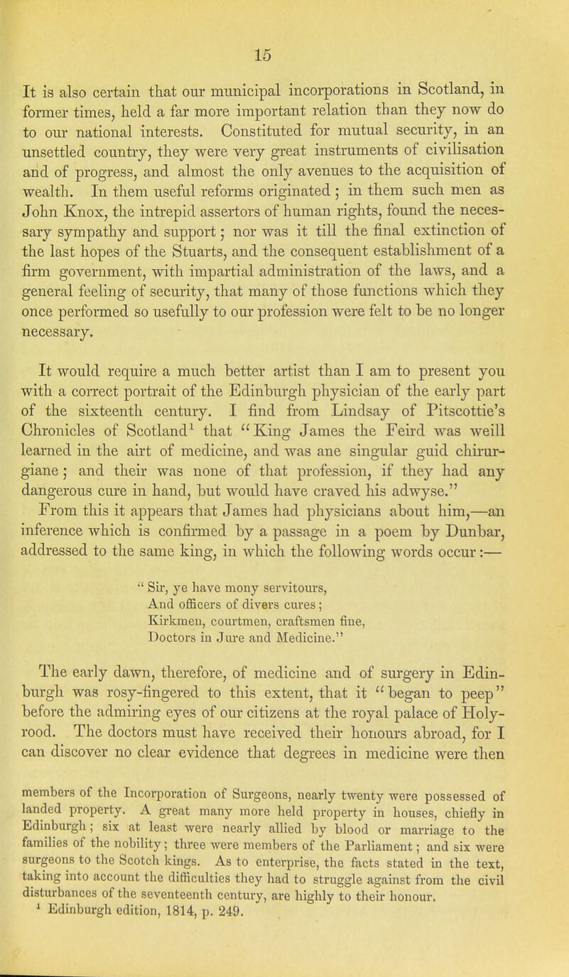 It is also certain that our municipal incorporations in Scotland, in former times, held a far more important relation than they now do to our national interests. Constituted for mutual security, in an unsettled country, they were very great instruments of civilisation and of progress, and almost the only avenues to the acquisition of wealth. In them useful reforms originated ; in them such men as John Knox, the intrepid assertors of human rights, found the neces- sary sympathy and support; nor was it till the final extinction of the last hopes of the Stuarts, and the consequent establishment of a firm government, with impartial administration of the laws, and a general feeling of security, that many of those functions which they once performed so usefully to our profession were felt to be no longer necessary. It would require a much better artist than I am to present you with a correct portrait of the Edinburgh physician of the early part of the sixteenth century. I find from Lindsay of Pitscottie's Chronicles of Scotland1 that  King James the Feird was weill learned in the airt of medicine, and was ane singular guid chirur- giane; and their was none of that profession, if they had any dangerous cure in hand, but would have craved his adwyse. From this it appears that James had physicians about him,—an inference which is confirmed by a passage in a poem by Dunbar, addressed to the same king, in which the following words occur:—  Sir, ye have mony servitours, And officers of divers cures; Kirkmen, courtmen, craftsmen fine, Doctors in Jure and Medicine. The early dawn, therefore, of medicine and of surgery in Edin- burgh was rosy-fingered to this extent, that it began to peep before the admiring eyes of our citizens at the royal palace of Holy- rood. The doctors must have received their honours abroad, for I can discover no clear evidence that degrees in medicine were then members of the Incorporation of Surgeons, nearly twenty were possessed of landed property. A great many more held property in houses, chiefly in Edinburgh; six at least were nearly allied by blood or marriage to the families of the nobility; three were members of the Parliament; and six were surgeons to the Scotch kings. As to enterprise, the facts stated in the text, taking into account the difficulties they had to struggle against from the civil disturbances of the seventeenth century, are highly to their honour. 1 Edinburgh edition, 1814, p. 249.