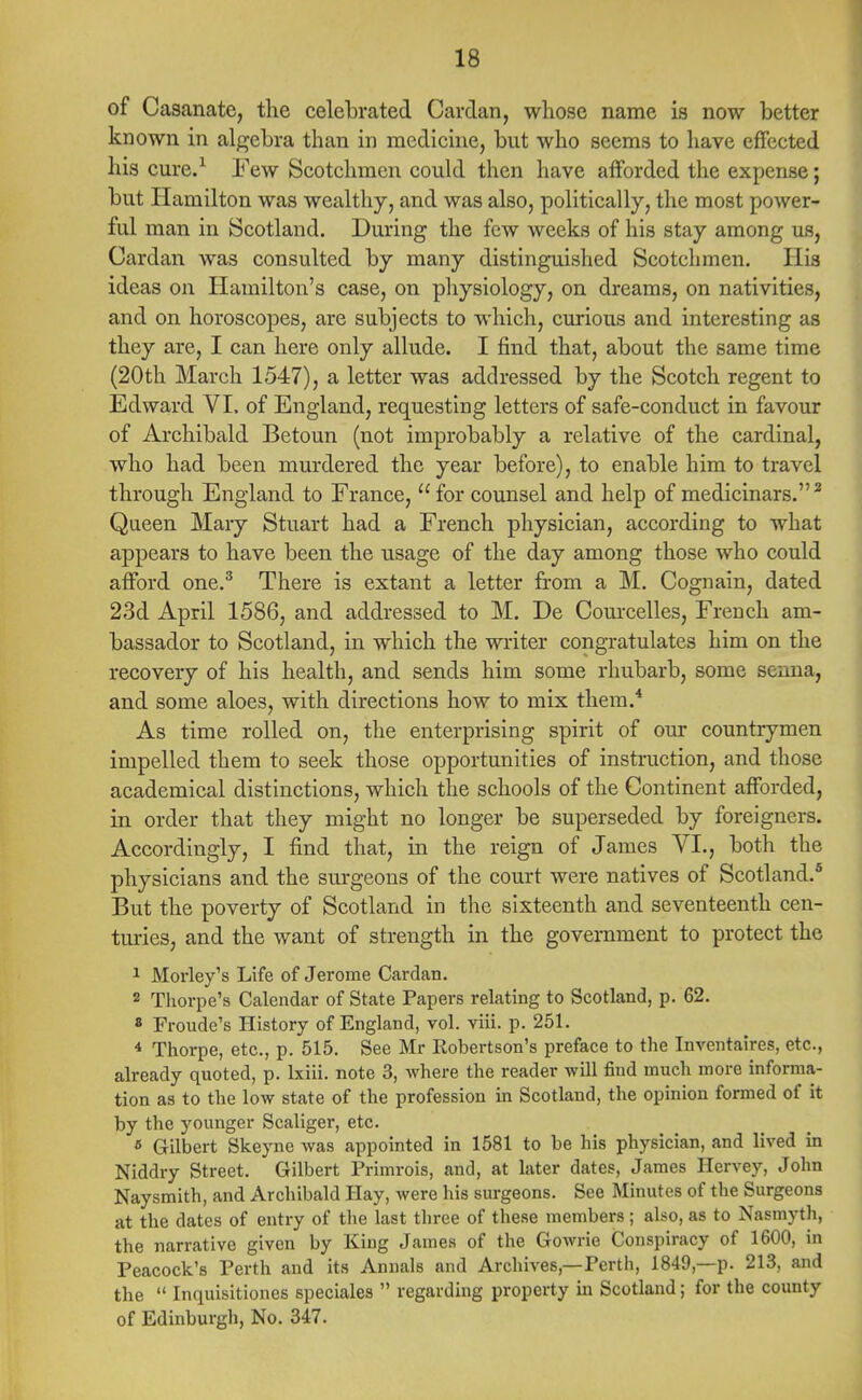 of Casanate, the celebrated Cardan, whose name is now better known in algebra than in medicine, but who seems to have effected his cure.1 Few Scotchmen could then have afforded the expense; but Hamilton was wealthy, and was also, politically, the most power- ful man in Scotland. During the few weeks of his stay among us, Cardan was consulted by many distinguished Scotchmen. His ideas on Hamilton's case, on physiology, on dreams, on nativities, and on horoscopes, are subjects to which, curious and interesting as they are, I can here only allude. I find that, about the same time (20th March 1547), a letter was addressed by the Scotch regent to Edward VI. of England, requesting letters of safe-conduct in favour of Archibald Betoun (not improbably a relative of the cardinal, who had been murdered the year before), to enable him to travel through England to France,  for counsel and help of medicinars.2 Queen Mary Stuart had a French physician, according to what appears to have been the visage of the day among those who could afford one.3 There is extant a letter from a M. Cognain, dated 23d April 1586, and addressed to M. De Courcelles, French am- bassador to Scotland, in which the writer congratulates him on the recovery of his health, and sends him some rhubarb, some senna, and some aloes, with directions how to mix them.4 As time rolled on, the enterprising spirit of our countrymen impelled them to seek those opportunities of instruction, and those academical distinctions, which the schools of the Continent afforded, in order that they might no longer be superseded by foreigners. Accordingly, I find that, in the reign of James VI., both the physicians and the surgeons of the court were natives of Scotland.5 But the poverty of Scotland in the sixteenth and seventeenth cen- turies, and the want of strength in the government to protect the 1 Morley's Life of Jerome Cardan. 2 Thorpe's Calendar of State Papers relating to Scotland, p. 62. 8 Froude's History of England, vol. viii. p. 251. 4 Thorpe, etc., p. 515. See Mr Robertson's preface to the Inventaires, etc., already quoted, p. lxiii. note 3, where the reader will find much more informa- tion as to the low state of the profession in Scotland, the opinion formed of it by the younger Scaliger, etc. » Gilbert Skeyne was appointed in 1581 to be his physician, and lived in Niddry Street. Gilbert Primrois, and, at later dates, James Hervey, John Naysmith, and Archibald Hay, were his surgeons. See Minutes of the Surgeons at the dates of entry of the last three of these members; also, as to Nasmyth, the narrative given by King James of the Gowrie Conspiracy of 1600, in Peacock's Perth and its Annals and Archives—Perth, 1849—p. 213, and the  Inquisitiones speciales  regarding property in Scotland; for the county of Edinburgh, No. 347.