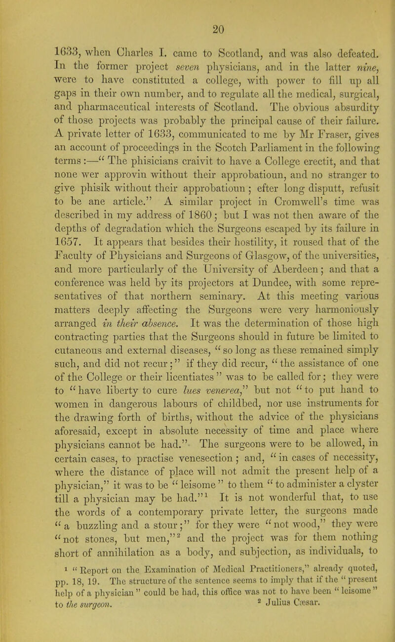 1633, when Charles I. came to Scotland, and was also defeated. In the former project seven physicians, and in the latter nine, were to have constituted a college, with power to till up all gaps in their own number, and to regulate all the medical, surgical, and pharmaceutical interests of Scotland. The obvious absurdity of those projects was probably the principal cause of their failure. A private letter of 1633, communicated to me by Mr Fraser, gives an account of proceedings in the Scotch Parliament in the following terms :— The phisicians craivit to have a College erectit, and that none wer approvin without their approbatioun, and no stranger to give phisik without their approbatioun ; efter long disputt, refusit to be ane article. A similar project in Cromwell's time was described in my address of 1860; but I was not then aware of the depths of degradation which the Surgeons escaped by its failure in 1657. It appears that besides their hostility, it roused that of the Faculty of Physicians and Surgeons of Glasgow, of the universities, and more particularly of the University of Aberdeen; and that a conference was held by its projectors at Dundee, with some repre- sentatives of that northern seminary. At this meeting various matters deeply affecting the Surgeons were very harmoniously arranged in their absence. It was the determination of those high contracting parties that the Surgeons should in future be limited to cutaneous and external diseases,  so long as these remained simply such, and did not recur: if they did recur, the assistance of one of the College or their licentiates  was to be called for; they were to  have liberty to cure lues venerea,'1 but not  to put hand to women in dangerous labours of childbed, nor use instruments for the drawing forth of births, without the advice of the physicians aforesaid, except in absolute necessity of time and place where physicians cannot be had. The surgeons were to be allowed, in certain cases, to practise venesection ; and,  in cases of necessity, where the distance of place will not admit the present help of a physician, it was to be  leisome  to them  to administer a clyster till a physician may be had.1 It is not wonderful that, to use the words of a contemporary private letter, the surgeons made a buzzling and astour; for they were not wood, they were not stones, but men,2 and the project was for them nothing short of annihilation as a body, and subjection, as individuals, to 1  Report on the Examination of Medical Practitioners, already quoted, pp. 18, 19. The structure of the sentence seems to imply that if the  present help of a physician  could be had, this office was not to have been  leisome  to the surgeon. 2 Juliofl Cesar.