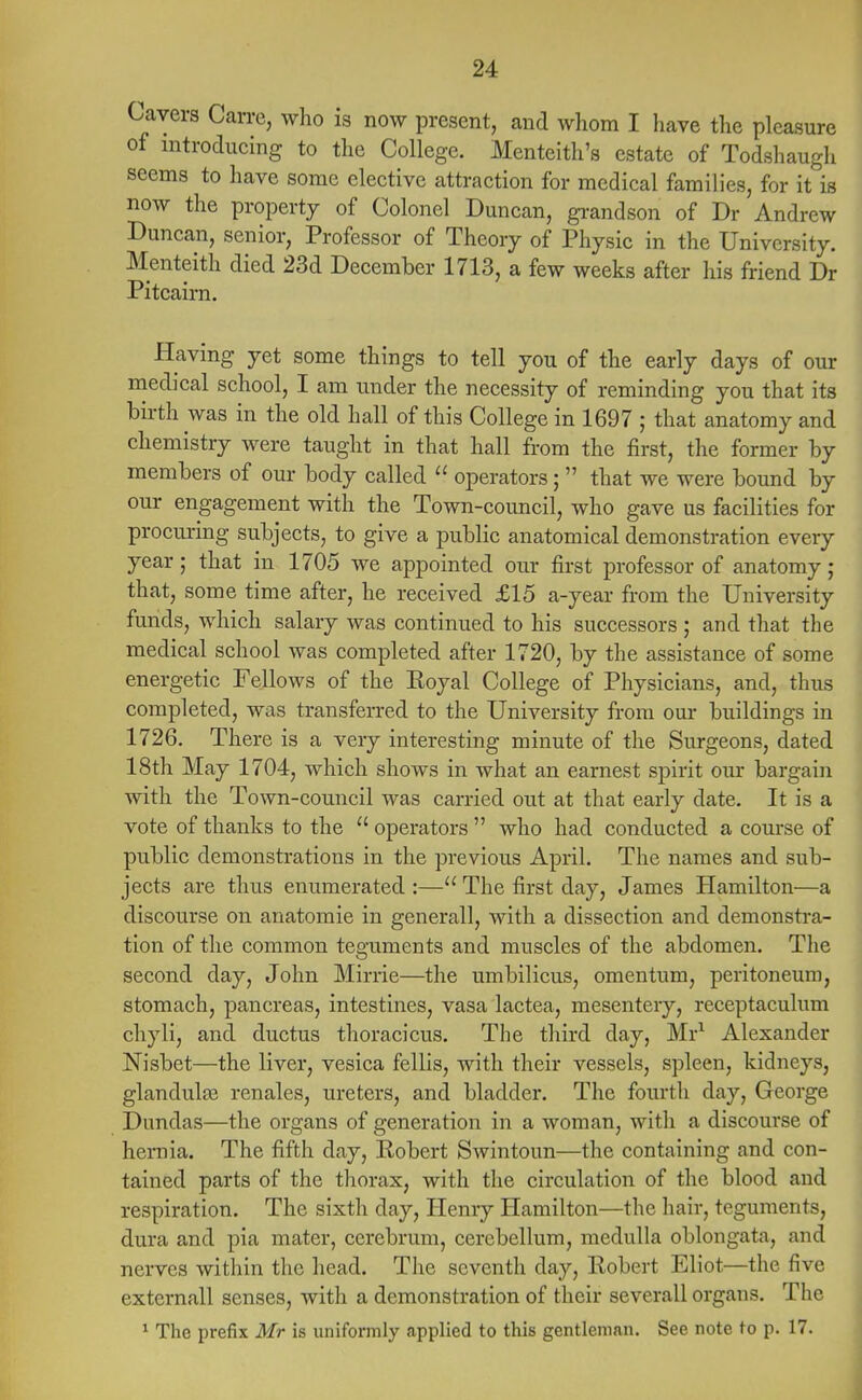 Cavers Carre, who is now present, and whom I have the pleasure of introducing to the College. Menteith's estate of Todshaugh seems to have some elective attraction for medical families, for it is now the property of Colonel Duncan, grandson of Dr Andrew Duncan, senior, Professor of Theory of Physic in the University. Menteith died 23d December 1713, a few weeks after his friend Dr Pitcairn. Having yet some things to tell you of the early days of our medical school, I am under the necessity of reminding you that its birth was in the old hall of this College in 1697 ; that anatomy and chemistry were taught in that hall from the first, the former by members of our body called  operators;  that we were bound by our engagement with the Town-council, who gave us facilities for procuring subjects, to give a public anatomical demonstration every year; that in 1705 we appointed our first professor of anatomy j that, some time after, he received £15 a-year from the University funds, which salary was continued to his successors ; and that the medical school was completed after 1720, by the assistance of some energetic Fellows of the Royal College of Physicians, and, thus completed, was transferred to the University from our buildings in 1726. There is a very interesting minute of the Surgeons, dated 18th May 1704, which shows in what an earnest spirit our bargain with the Town-council was carried out at that early date. It is a vote of thanks to the  operators  who had conducted a course of public demonstrations in the previous April. The names and sub- jects are thus enumerated :— The first day, James Hamilton—a discourse on anatomie in general!, with a dissection and demonstra- tion of the common teguments and muscles of the abdomen. The second day, John Mirrie—the umbilicus, omentum, peritoneum, stomach, pancreas, intestines, vasa lactea, mesentery, receptaculum chyli, and ductus thoracicus. The third day, Mr1 Alexander Nisbet—the liver, vesica fellis, with their vessels, spleen, kidneys, glandulse renales, ureters, and bladder. The fourth day, George Dundas—the organs of generation in a woman, with a discourse of hernia. The fifth day, Robert Swintoun—the containing and con- tained parts of the thorax, with the circulation of the blood and respiration. The sixth day, Henry Hamilton—the hair, teguments, dura and pia mater, cerebrum, cerebellum, medulla oblongata, and nerves within the head. The seventh day, Robert Eliot—the five externall senses, with a demonstration of their severall organs. The 1 The prefix Mr is uniformly applied to this gentleman. See note to p. 17.