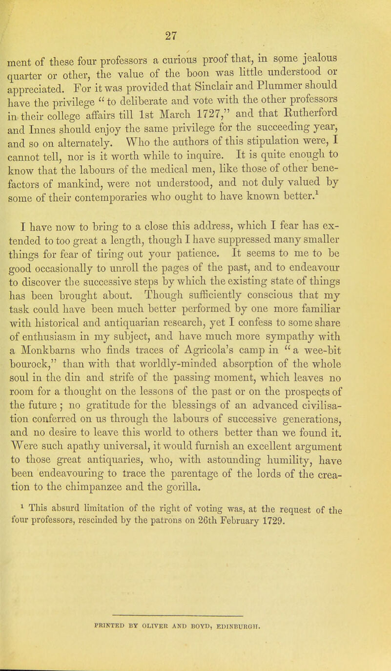 ment of these four professors a curious proof that, in some jealous quarter or other, the value of the boon was little understood or appreciated. For it was provided that Sinclair and Plummer should have the privilege  to deliberate and vote with the other professors in their college affairs till 1st March 1727, and that Eutherford and Innes should enjoy the same privilege for the succeeding year, and so on alternately. Who the authors of this stipulation were, I cannot tell, nor is it worth while to inquire. It is quite enough to know that the labours of the medical men, like those of other bene- factors of mankind, were not understood, and not duly valued by some of their contemporaries who ought to have known better.1 I have now to bring to a close this address, which I fear has ex- tended to too great a length, though I have suppressed many smaller things for fear of tiring out your patience. It seems to me to be good occasionally to unroll the pages of the past, and to endeavour to discover the successive steps by which the existing state of things has been brought about. Though sufficiently conscious that my task could have been much better performed by one more familiar with historical and antiquarian research, yet I confess to some share of enthusiasm in my subject, and have much more sympathy with a Monkbarns who finds traces of Agricola's camp in  a wee-bit bourock, than with that worldly-minded absorption of the whole soul in the din and strife of the passing moment, which leaves no room for a thought on the lessons of the past or on the prospects of the future ; no gratitude for the blessings of an advanced civilisa- tion conferred on us through the labours of successive generations, and no desire to leave this world to others better than we found it. Were such apathy universal, it would furnish an excellent argument to those great antiquaries, who, with astounding humility, have been endeavouring to trace the parentage of the lords of the crea- tion to the chimpanzee and the gorilla. 1 This absurd limitation of the right of voting was, at the request of the four professors, rescinded by the patrons on 26th February 1729. PRINTED BY OLIVER AND BOYD, EDINBURGH.