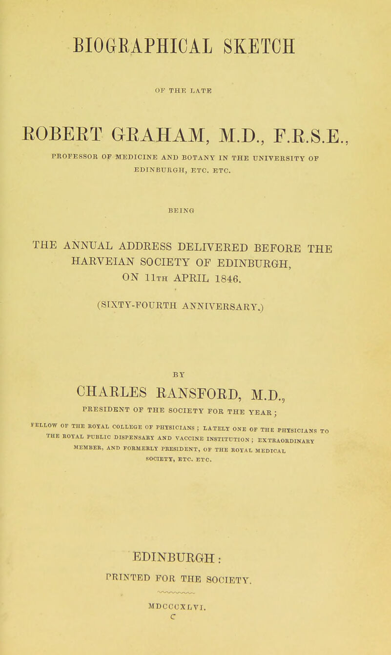 BIOGRAPHICAL SKETCH OF THE LATE EGBERT GRAHAM, M.D., F.R.S.E., PROFESSOR OF MEDICINE AND BOTANY IN THE UNIVERSITY OF EDINBURGH, ETC. ETC. BEING THE ANNUAL ADDRESS DELIVERED BEFORE THE HARVEIAN SOCIETY OF EDINBURGH, ON llTH APRIL 1846. (SIXTY-FOURTH ANNIVERSARY.) BY CHARLES RANSFOED, M.D., PRESIDENT OF THE SOCIETY FOR THE YEAR J PEtLOW OF THE EOTAL COLLEGE OF PHYSICIANS ; tATELT ONE OP THE PHYSICIANS TO THE ROTAL PUBLIC DISPENSABT AND VACCINE INSTITUTION ; EXTBAOKDINARY MEMBER, ANO FORMERLY PRESIDENT, OP THE ROYAL MEDICAL SOCIETY, ETC. ETC. EDINBURGH: PRINTED FOR THE SOCIETY. MDCCOXLVI. C
