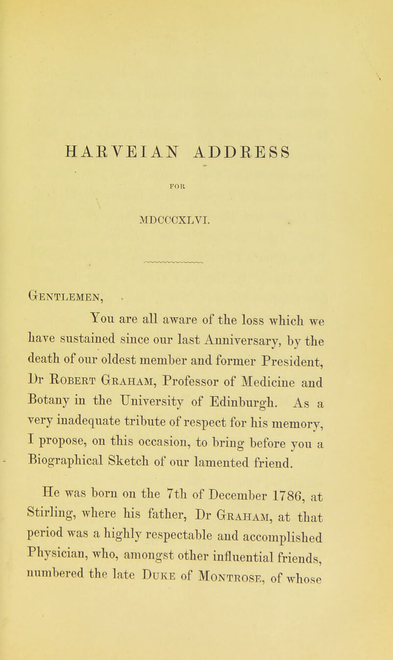 HAEVEIAN ADDEESS FOR MDCCCXLVI. Gentlemen, You are all aware of the loss which we have sustained since our last Anniversary, by the death of our oldest member and former President, Dr Robert Graham, Professor of Medicine and Botany in the University of Edinburgh. As a very inadequate tribute of respect for his memory, I propose, on this occasion, to bring before you a Biographical Sketch of our lamented friend. He was born on the 7th of December 1786, at Stirling, where his father, Dr Graham, at that period was a highly respectable and accomplished Physician, who, amongst other influential friends, numbered the late Duke of Montrose, of whose