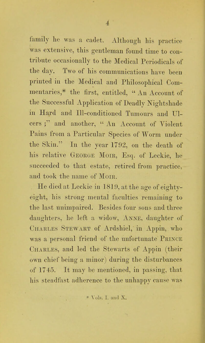 family lie was a cadet. Altlioug-li liis practice was extensive, this gentleman found time to con- tribute occasionally to the Medical Periodicals of the day. Two of his communications have been printed in the Medical and Philosophical Com- mentaries * the first, entitled,  An Account of the Successful Application of Deadly Nightshade in Hard and Ill-conditioned Tumours and Ul- cers and another,  An Account of Violent Pains from a Particular Species of Worm under the Skin. In the year 1792, on the death of his relative George Moir, Esq. of Leckie, he succeeded to that estate, retired from practice, and took the name of Moir. He died at Leckie in 1819, at the age of eighty- eight, his strong mental faculties remaining to the last unimpaired. Besides four sons and three daughters, he left a Avidow, Anne, daughter of Charles Stewart of Ardshiel, in Appiu, who was a personal friend of the unfortunate Prince Charles, and led the Stewarts of Appin (their own chief being a minor) during the disturbances of 1745. It may be mentioned, in passing, that his steadfast adherence to the unhappy cause was * ^ols. I. and X.