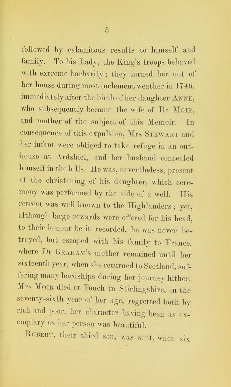 followed by calamitous results to himself and family. To his Lady, the King's troops behaved with extreme barbarity; they turned her out of her house during most inclement weather in 1746, immediately after the birth of her daughter Anne, who subsequently became the wife of Dr MoiR, and mother of the subject of this Memoir. In consequence of this expulsion, Mrs Stewart and her infant were obliged to take refuge in an out- house at Ardshiel, and her husband concealed hmiself in the hills. He was, nevertheless, present at the christening of his daughter, which cere- mony was performed by the side of a well. His retreat was well known to the Highlanders; yet, although large rewards were offered for his head, to their honour be it recorded, he was never be- trayed, but escaped with his family to France, where Dr Graham's mother remained until her sixteenth year, when she returned to Scotland, suf- fering many hardships during her journey hither. Mrs MoiR died at Touch in Stirlingshire, in the seventy-sixth year of her age, regretted both by rich and poor, her character having been as ex- emplary as her person was beautiful. Robert, their third son, was sent, when six