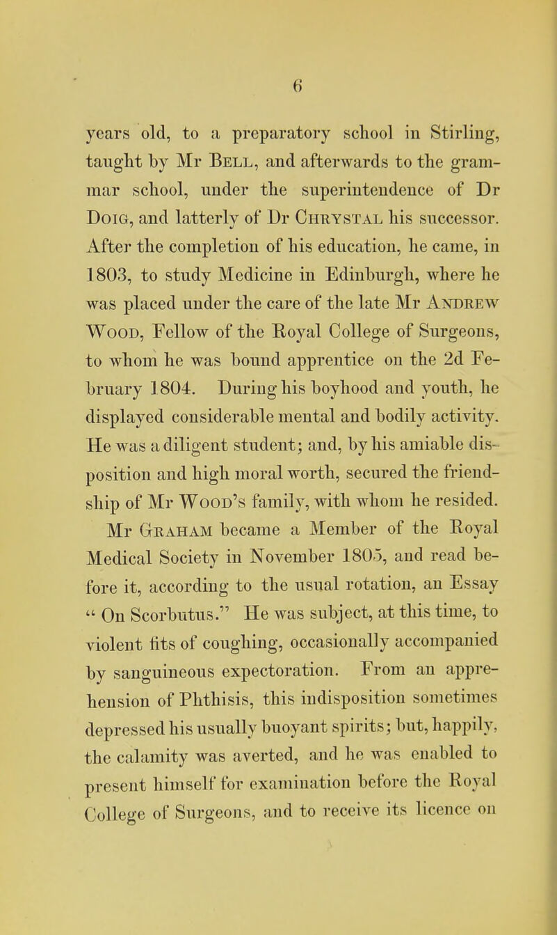 years old, to a preparatory school in Stirling, taught by Mr Bell, and afterwards to the gram- mar school, mider the superintendence of Dr DoiG, and latterly of Dr Chrystal his successor. After the completion of his education, he came, in 1803, to study Medicine in Edinburgh, where he was placed under the care of the late Mr Andrew Wood, Fellow of the Eoyal College of Surgeons, to whom he was bound apprentice on the 2d Fe- bruary 1804. During his boyhood and youth, he displayed considerable mental and bodily activity. He was a diligent student; and, by his amiable dis- position and high moral worth, secured the friend- ship of Mr Wood's family, with whom he resided. Mr Graham became a Member of the Royal Medical Society in November 1805, and read be- fore it, according to the usual rotation, an Essay  On Scorbutus. He was subject, at this time, to violent fits of coughing, occasionally accompanied by sanguineous expectoration. From an appre- hension of Phthisis, this indisposition sometimes depressed his usually buoyant spirits; but, happily, the calamity was averted, and he was enabled to present himself for examination before the Royal College of Surgeons, and to receive its licence on