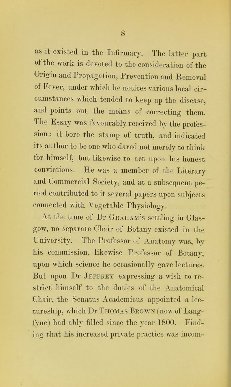 as it existed in the Infirmary. The latter part of the work is devoted to the consideration of the Origin and Propagation, Prevention and Removal of Fever, under which he notices various local cir- cumstances which tended to keep up the disease, and points out the means of correcting them. The Essay was favourably received by the profes- sion : it bore the stamp of truth, and indicated its author to be one who dared not merely to think for himself, but likewise to act upon his honest convictions. He was a member of the Literary and Commercial Society, and at a subsequent pe- riod contributed to it several papers upon subjects connected with Vegetable Physiology. At the time of Dr Graham's settling in Glas- gow, no separate Chair of Botany existed in the University. The Professor of Anatomy was, by his commission, likewise Professor of Botany, upon which science he occasionally gave lectures. But upon Dr Jeffrey expressing a wish to re- strict himself to the duties of the Anatomical Chair, the Senatus Academicus appointed a lec- tureship, which Dr Thomas Brown (now of Lang- fyne) had ably filled since the year 1800. Find- ing that his increased private practice was incom-