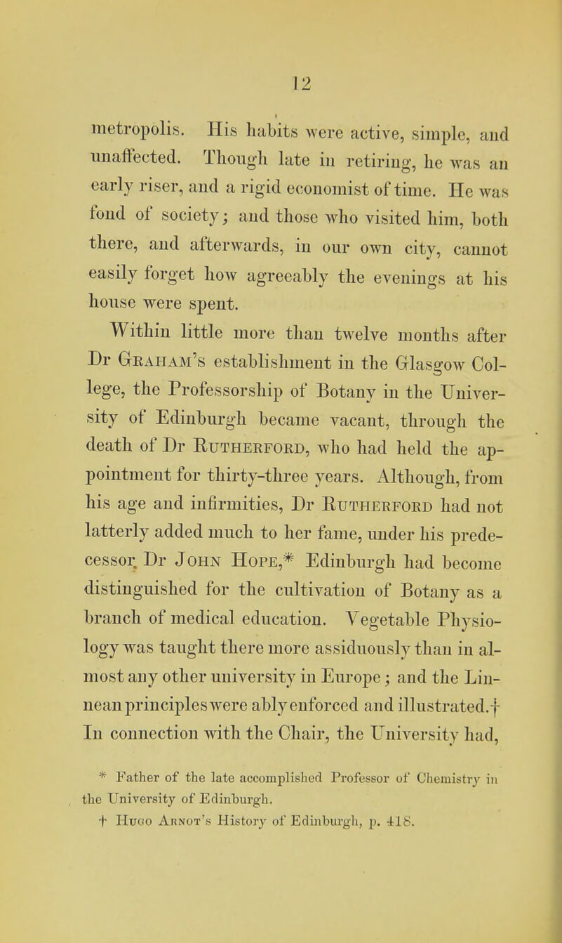 metropolis. His habits were active, simple, and unaffected. Tliough late in retiring, he was an early riser, and a rigid economist of time. He was fond of society; and those who visited him, both there, and afterwards, in our own city, cannot easily forget how agreeably the evenings at his house were spent. Within little more than twelve months after Dr Graham's establishment in the Glasgow Col- lege, the Professorship of Botany in the Univer- sity of Edinburgh became vacant, through the death of Dr Rutherford, who had held the ap- pointment for thirty-three years. Although, from his age and infirmities, Dr Rutherford had not latterly added much to her fame, under his prede- cessoi; Dr John Hope,* Edinburgh had become distinguished for the cultivation of Botany as a branch of medical education. Vegetable Physio- logy was taught there more assiduously than in al- most any other university in Europe; and the Lin- nean principles were ably enforced and illustrated.f In connection with the Chair, the University had, * Father of the late accomplished Professor of Chemistry in the University of Edinburgh. + IIuGO Arnot's History of Edinburgh, jj. 418.