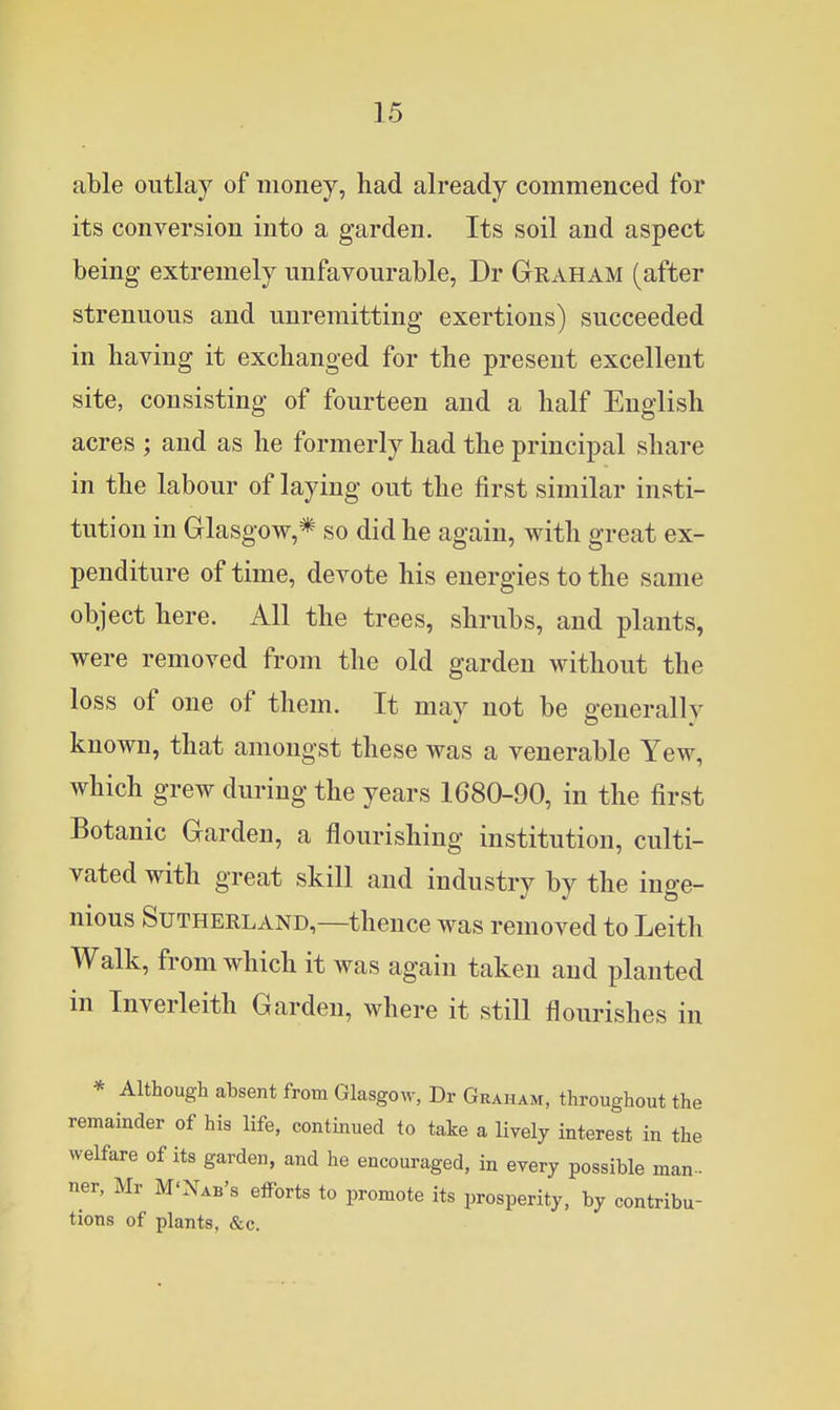 able outlay of money, had already commenced for its conversion into a garden. Its soil and aspect being extremely unfavourable, Dr Graham (after strenuous and unremitting exertions) succeeded in having it exchanged for the present excellent site, consisting of fourteen and a half English acres ; and as he formerly had the principal share in the labour of laying out the first similar insti- tution in Glasgow,* so did he again, with great ex- penditure of time, devote his energies to the same object here. All the trees, shrubs, and plants, were removed from the old garden without the loss of one of them. It may not be generally known, that amongst these was a venerable Yew, which grew during the years 1680-90, in the first Botanic Garden, a flourishing institution, culti- vated with great skill and industry by the inge- nious Sutherland,—thence was removed to Leith Walk, from which it was again taken and planted in Inverleith Garden, where it still flourishes in * Although absent from Glasgow, Dr Graham, throughout the remainder of his life, continued to take a lively interest in the welfare of its garden, and he encouraged, in every possible man- ner, Mr M'Nab's efforts to promote its prosperity, by contribu- tions of plants, &c.