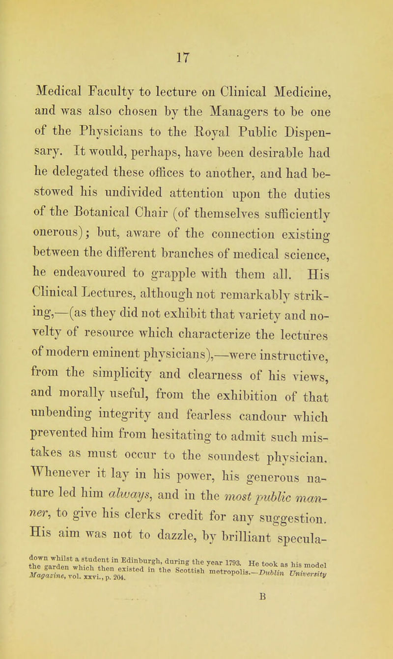 Medical Faculty to lecture on Clinical Medicine, and was also chosen by the Managers to be one of the Physicians to the Eoyal Public Dispen- sary. It would, perhaps, have been desirable had he delegated these offices to another, and had be- stowed his undivided attention upon the duties of the Botanical Chair (of themselves sufficiently onerous); but, aware of the connection existing between the different branches of medical science, he endeavoured to grapple with them all. His Clinical Lectures, although not remarkably strik- ing,—(as they did not exhibit that variety and no- velty of resource which characterize the lectures of modern eminent physicians),—were instructive, from the simplicity and clearness of his views, and morally useful, from the exhibition of that unbending integrity and fearless candour which prevented him from hesitating to admit such mis- takes as must occur to the soundest physician. Whenever it lay in his power, his generous na- ture led him always, and in the most public man- ner, to give his clerks credit for any suggestion. His aim was not to dazzle, by brilliant specula- B