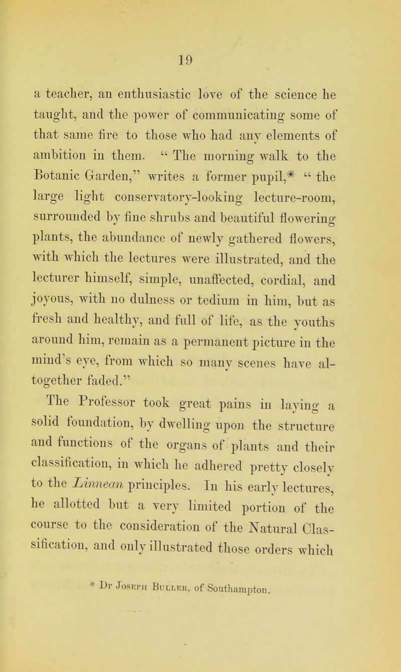 a teacher, an entliiisiastic love of the science lie tauglit, and the power of communicating some of that same fire to those who had any elements of ambition in them.  The morning walk to the Botanic Garden, writes a former pupil,*  the large light conservatory-looking lecture-room, surrounded by fine shrubs and beautiful flowering plants, the abundance of newly gathered flowers, with which the lectures were illustrated, and the lecturer himself, simple, unaftected, cordial, and joyous, with no dulness or tedium in him, but as fresh and healthy, and full of life, as the youths around him, remain as a permanent picture in the mind's eye, from which so many scenes have al- together faded. The Professor took great pains in laying a solid foundation, by dwelling upon the structure and functions of the organs of plants and their classification, in which he adhered pretty closely to the Linnean principles. In his early lectures, he allotted but a very limited portion of the course to the consideration of the Natural Clas- sification, and only illustrated those orders which * Dr JosRPH BULT.EK, of Southampton.