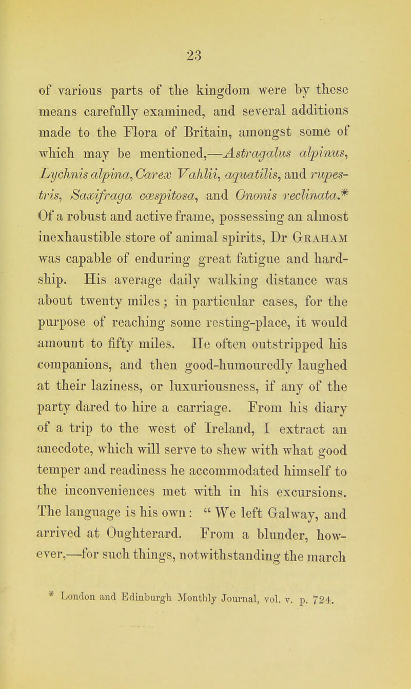 of various parts of the kingdom were by these means carefully examined, and several additions made to the Flora of Britain, amongst some of which may be mentioned,—Astragalus alpimis, Lychnis alpina, Garex Vahlii, aquatilis, and rupes- tris, Saxifraga cwspitosa^ and Ononis reclinata.^ Of a robust and active frame, possessing an almost inexhaustible store of animal spirits, Dr Graham was capable of enduring great fatigue and hard- ship. His average daily walking distance was about twenty miles; in particular cases, for the purpose of reaching some resting-place, it would amount to fifty miles. He often outstripped his companions, and then good-humouredly laughed at their laziness, or luxuriousness, if any of the party dared to hire a carriage. From his diary of a trip to the west of Ireland, I extract an anecdote, which will serve to shew with what good temper and readiness he accommodated himself to the inconveniences met with in his excursions. The language is his own:  We left Galway, and arrived at Oughterard. From a blunder, how- ever,—for such things, notwithstanding the march * London and Edinburgh Monthly Journal, vol. v. p. 724.