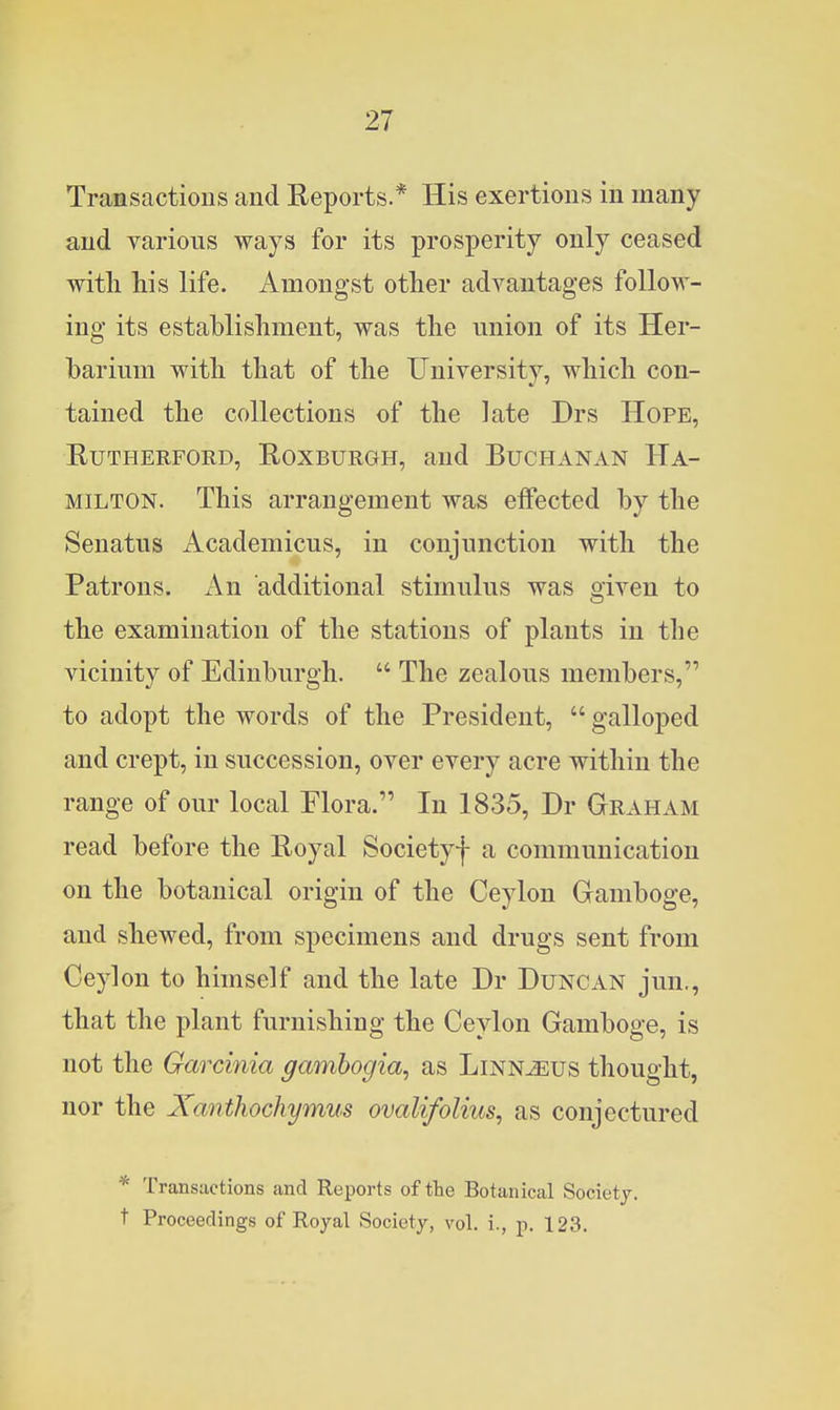 Transactions and Reports.* His exertions in many and various ways for its prosperity only ceased witli his life. Amongst other advantages follow- ing its establishment, was the union of its Her- barium with that of the University, which con- tained the collections of the late Drs Hope, Rutherford, Roxburgh, and Buchanan Ha- milton. This arrangement was effected by the Senatus Academicus, in conjunction with the Patrons. An additional stimulus was given to the examination of the stations of plants in the vicinity of Edinburgh.  The zealous members, to adopt the words of the President,  galloped and crept, in succession, over every acre within the range of our local Flora. In 1835, Dr Graham read before the Royal Societyf a communication on the botanical origin of the Ceylon Gamboge, and shewed, from specimens and drugs sent from Ceylon to himself and the late Dr Duncan jun., that the plant furnishing the Ceylon Gamboge, is not the Garcinia gamhogia, as Linnjeus thought, nor the Xanthochymus ovalifolius, as conjectured * Transactions and Reports of the Botanical Society, t Proceedings of Royal Society, vol. i., p. 123.