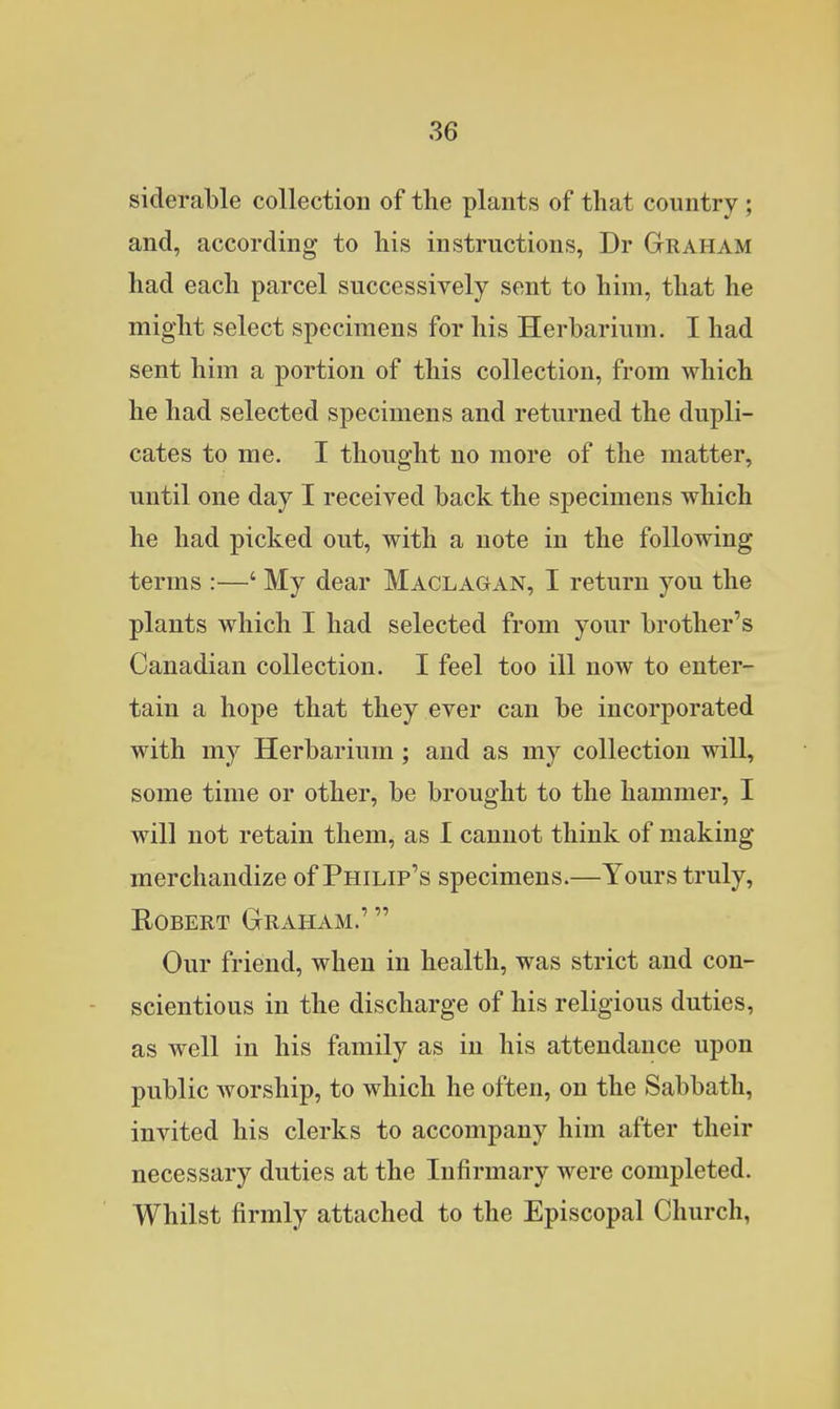 siderable collection of the plants of that country; and, according to his instructions, Dr Graham had each parcel successively sent to him, that he might select specimens for his Herbarium. I had sent him a portion of this collection, from which he had selected specimens and returned the dupli- cates to me. I thought no more of the matter, until one day I received back the specimens which he had picked out, with a note in the following terms :—' My dear Maclagan, I return you the plants which I had selected from your brother's Canadian collection. I feel too ill now to enter- tain a hope that they ever can be incorporated with my Herbarium; and as my collection will, some time or other, be brought to the hammer, I will not retain them, as I cannot think of making merchandize of Philip's specimens.—Yours truly, Robert Graham.'  Our friend, when in health, was strict and con- scientious in the discharge of his religious duties, as well in his family as in his attendance upon public worship, to which he often, on the Sabbath, invited his clerks to accompany him after their necessary duties at the Infirmary were completed. Whilst firmly attached to the Episcopal Church,