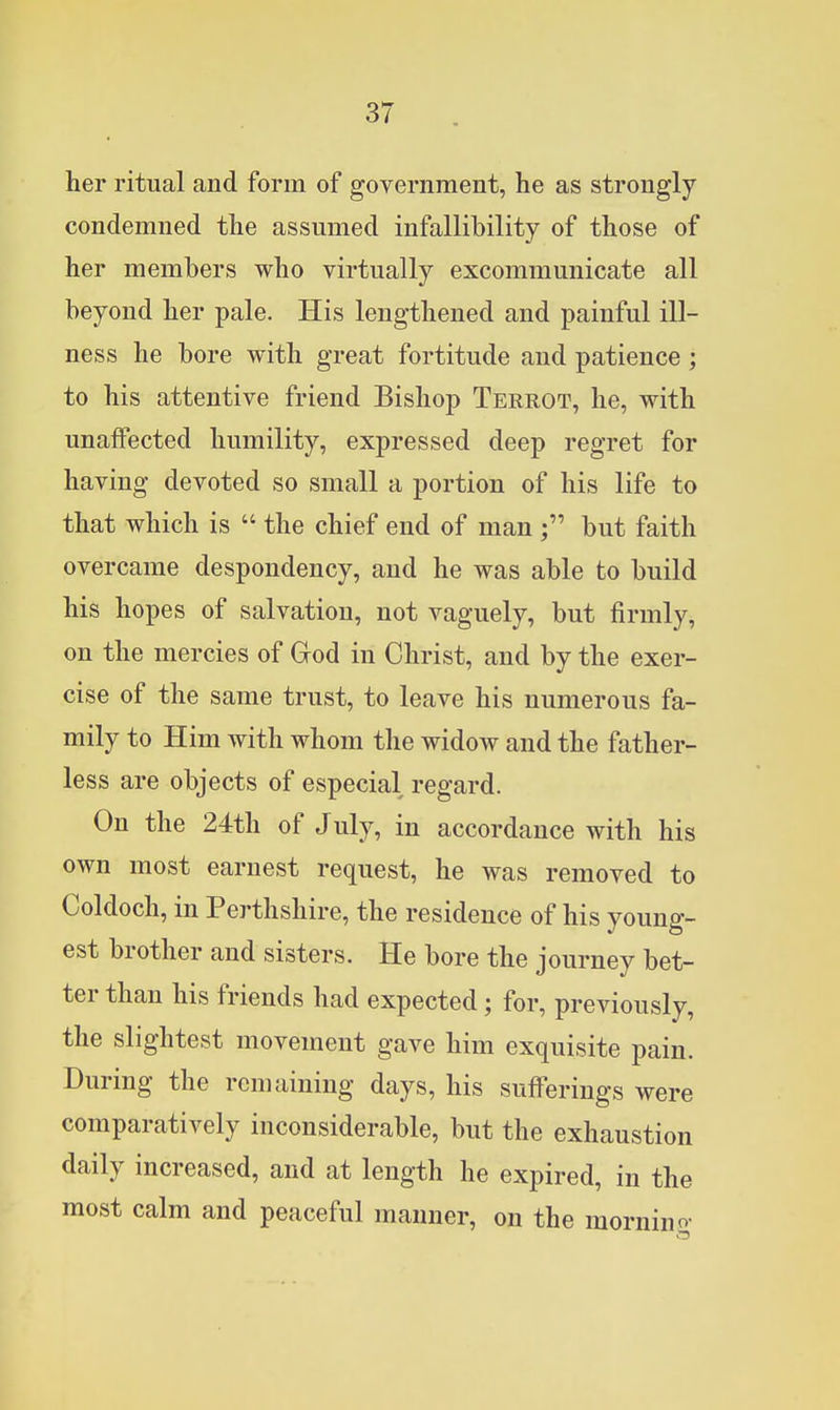 her ritual and form of government, he as strongly condemned the assumed infallibility of those of her members who virtually excommunicate all beyond her pale. His lengthened and painful ill- ness he bore with great fortitude and patience ; to his attentive friend Bishop Terrot, he, with unaffected humility, expressed deep regret for having devoted so small a portion of his life to that which is  the chief end of man but faith overcame despondency, and he was able to build his hopes of salvation, not vaguely, but firmly, on the mercies of God in Christ, and by the exer- cise of the same trust, to leave his numerous fa- mily to Him with whom the widow and the father- less are objects of especial regard. On the 24th of July, in accordance with his own most earnest request, he was removed to Coldoch, in Perthshire, the residence of his young- est brother and sisters. He bore the journey bet- ter than his friends had expected; for, previously, the slightest movement gave him exquisite pain. During the remaining days, his sufferings were comparatively inconsiderable, but the exhaustion daily increased, and at length he expired, in the most calm and peaceful manner, on the mornino-