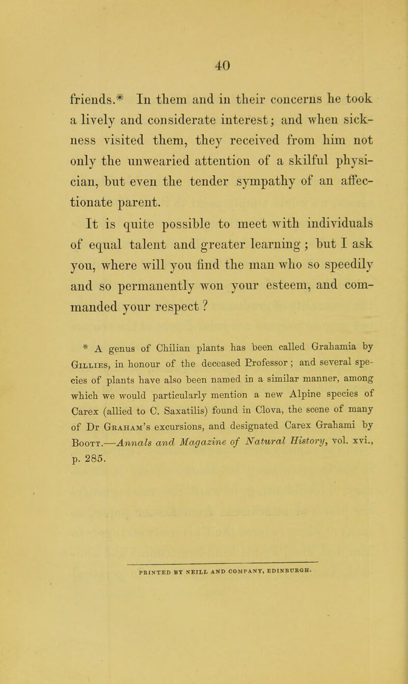 friends.* In them and in tlieir concerns he took a lively and considerate interest; and when sick- ness visited them, they received from him not only the unwearied attention of a skilful physi- cian, but even the tender sympathy of an affec- tionate parent. It is quite possible to meet with individuals of equal talent and greater learning ; but I ask you, where will you find the man who so speedily and so permanently won your esteem, and com- manded your respect ? * A genus of Chilian plants has been called Grahamia by Gillies, in honour of the deceased Erofessor; and several spe- cies of plants have also been named in a similar manner, among which we would particularly mention a new Alpine species of Carex (allied to C. Saxatilis) found in Clova, the scene of many of Dr Graham's excursions, and designated Carex Grahami by BooTT.—Annals and Magazine of Natural History, vol. xvi., p. 285. PBINTED BT NEILI- AND COMPANY, EDINBnROH.