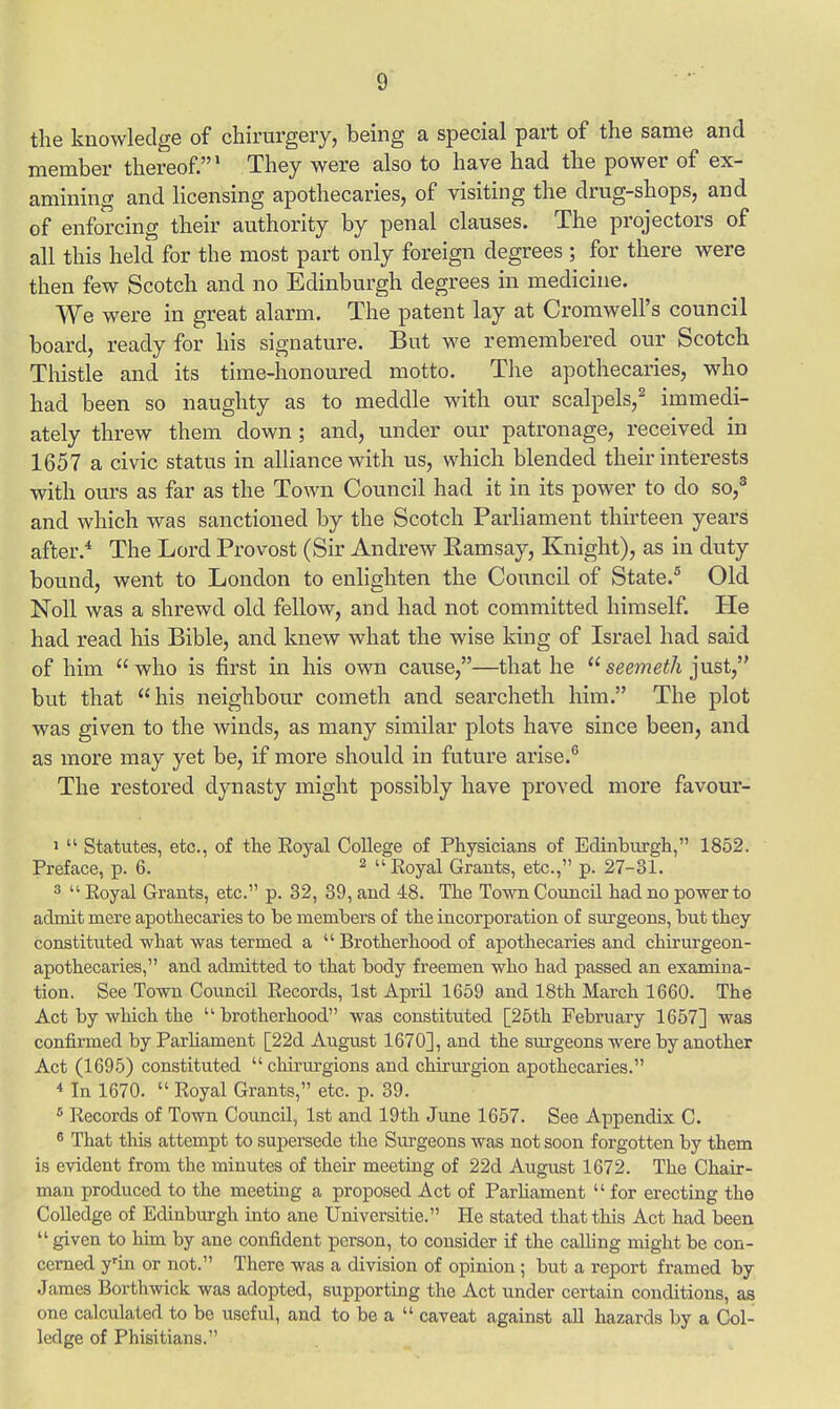 the knowledge of chirurgery, being a special part of the same and member thereof.1 They were also to have had the power of ex- amining and licensing apothecaries, of visiting the drug-shops, and of enforcing their authority by penal clauses. The projectors of all this held for the most part only foreign degrees ; for there were then few Scotch and no Edinburgh degrees in medicine. We were in great alarm. The patent lay at Cromwell's council board, ready for his signature. But we remembered our Scotch Thistle and its time-honoured motto. The apothecaries, who had been so naughty as to meddle with our scalpels,2 immedi- ately threw them down; and, under our patronage, received in 1657 a civic status in alliance with us, which blended their interests with ours as far as the Town Council had it in its power to do so,3 and which was sanctioned by the Scotch Parliament thirteen years after.4 The Lord Provost (Sir Andrew Eamsay, Knight), as in duty bound, went to London to enlighten the Council of State.5 Old Noll was a shrewd old fellow, and had not committed himself. He had read his Bible, and knew what the wise king of Israel had said of him  who is first in his own cause,—that he  seemeth just, but that his neighbour cometh and searcheth him. The plot was given to the winds, as many similar plots have since been, and as more may yet be, if more should in future arise.6 The restored dynasty might possibly have proved more favour- 1  Statutes, etc., of the Royal College of Physicians of Edinburgh, 1852. Preface, p. 6. 2  Royal Grants, etc., p. 27-31. 3  Royal Grants, etc. p. 32, 39, and 48. The Town Council had no power to admit mere apothecaries to be members of the incorporation of surgeons, but they constituted what was termed a  Brotherhood of apothecaries and chirurgeon- apothecaries, and admitted to that body freemen who had passed an examina- tion. See Town Council Records, 1st April 1659 and 18th March 1660. The Act by which the brotherhood was constituted [25th February 1657] was confirmed by Parliament [22d August 1670], and the surgeons were by another Act (1695) constituted  chirurgions and chirurgion apothecaries. i In 1670.  Royal Grants, etc. p. 39. fi Records of Town Council, 1st and 19th June 1657. See Appendix C. 6 That this attempt to supersede the Surgeons was not soon forgotten by them is evident from the minutes of their meeting of 22d August 1672. The Chair- man produced to the meeting a proposed Act of Parliament for erecting the Colledge of Edinburgh into ane Universitie. He stated that this Act had been  given to him by ane confident person, to consider if the calling might be con- cerned yrin or not. There was a division of opinion; but a report framed by James Borthwick was adopted, supporting the Act under certain conditions, as one calculated to be useful, and to be a  caveat against all hazards by a Col- ledge of Phisitians.