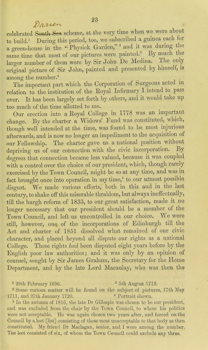 celebrated Se»&-Sea scheme, at -the very time when we were about to build.1 During this period, too, we subscribed a guinea each for a green-house in the Physick Garden, 2 and it was during the same time that most of our pictures were painted.3 By much the larger number of them were by Sir John De Medina. The only original picture of Sir John, painted and presented by himself, is among the number.* The important part which the Corporation of Surgeons acted in relation to the institution of the Eoyal Infirmary I intend to pass over. It has been largely set forth by others, and it would take up too much of the time allotted to me. Our erection into a Eoyal College in 1778 was an important change. By the charter a Widows' Fund was constituted, which, though well intended at the time, was found to be most injurious afterwards, and is now no longer an impediment to the acquisition of our Fellowship. The charter gave us a national position without depriving us of our connection with the civic incorporation. By degrees that connection became less valued, because it was coupled with a control over the choice of our president, which, though rarely exercised by the Town Council, might be so at any time, and was in fact brought once into operation in my time,5 to our utmost possible disgust. We made various efforts, both in this and in the last century, to shake off this miserable thraldom, but always ineffectually, till the burgh reform of 1833, to our great satisfaction, made it no longer necessary that our president should be a member of the Town Council, and left us uncontrolled in our choice. We were still, however, onq of the incorporations of Edinburgh till the Act and charter of 1851 dissolved what remained of our civic character, and placed beyond all dispute our rights as a national College. These rights had been disputed eight years before by the English poor law authorities; and it was only by an opinion of counsel, sought by Sir James Graham, the Secretary for the Home Department, and by the late Lord Macaulay, who was then the 1 29th February 1696. 2 5th August 1712. 3 Some curious matter will be found on the subject of pictures, 17th May 1711, and 27th January 1720. 4 Portrait shown. 5 In the autumn of 1816, the late Dr Gillespie was chosen to be our president, and was excluded from the chair by the Town Council, to whom his politics were not acceptable. He was again chosen two years after, and forced on the Council by a leet [list] consisting of those most unacceptable to that body as then constituted. My friend Dr Maclagan, senior, and I were among the number. The leet consisted of six, of whom the Town Council could exclude any three.