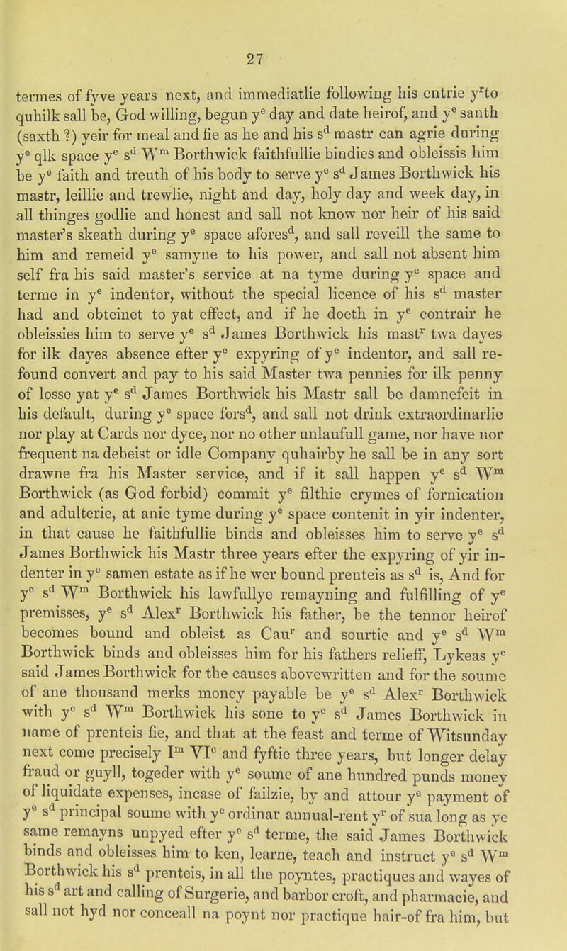 termes of fyve years next, and immediatlie following his entrie yrto quhilk sail be, God willing, begun ye day and date heirof, and ye santh (saxth ?) yeir for meal and fie as he and his sd raastr can agrie during ye qlk space ye sd Wm Borthwick faithfullie bindies and obleissis him be ye faith and treuth of his body to serve ye sd James Borthwick his mastr, leillie and trewlie, night and day, holy day and week day, in all thinges godlie and honest and sail not know nor heir of his said master's skeath during ye space aforesd, and sail reveill the same to him and remeid ye samyne to his power, and sail not absent him self fra his said master's service at na tyme during ye space and terme in ye indentor, without the special licence of his sd master had and obteinet to yat effect, and if he doeth in ye contrair he obleissies him to serve ye sd James Borthwick his mast1 twa dayes for ilk dayes absence efter ye expyring of ye indentor, and sail re- found convert and pay to his said Master twa pennies for ilk penny of losse yat ye sd James Borthwick his Mastr sail be damnefeit in his default, during ye space forsd, and sail not drink extraordinarlie nor play at Cards nor dyce, nor no other unlaufull game, nor have nor frequent na debeist or idle Company quhairby he sail be in any sort drawne fra his Master service, and if it sail happen ye sd Wm Borthwick (as God forbid) commit ye filthie crymes of fornication and adulterie, at anie tyme during ye space contenit in yir indenter, in that cause he faithfullie binds and obleisses him to serve ye sd James Borthwick his Mastr three years efter the expyring of yir in- denter in ye samen estate as if he wer bound prenteis as sd is, And for ye sd Wm Borthwick his lawfullye remayning and fulfilling of ye premisses, ye sd Alexr Borthwick his father, be the tennor heirof becomes bound and obleist as Caur and sourtie and ye sd Wm Borthwick binds and obleisses him for his fathers relieff, Lykeas ye said James Borthwick for the causes abovewritten and for the soume of ane thousand merks money payable be ye sd Alexr Borthwick with ye sd Wm Borthwick his sone to ye sd James Borthwick in name of prenteis fie, and that at the feast and terme of Witsunday next come precisely Im VP and fyftie three years, but longer delay fraud or guyll, togeder with ye soume of ane hundred punds money of liquidate expenses, incase of failzie, by and attour yc payment of ye sd principal soume with ye ordinar annual-rent yr of sua long as ye same remayns unpyed efter ye sd terme, the said James Borthwick binds and obleisses him to ken, learne, teach and instruct ye sd Wm Borthwick his sd prenteis, in all the poyntes, practiques and wayes of his sd art and calling of Surgerie, and barbor croft, and pharmacie, and sail not hyd nor conceall na poynt nor practique hair-of fra him, but