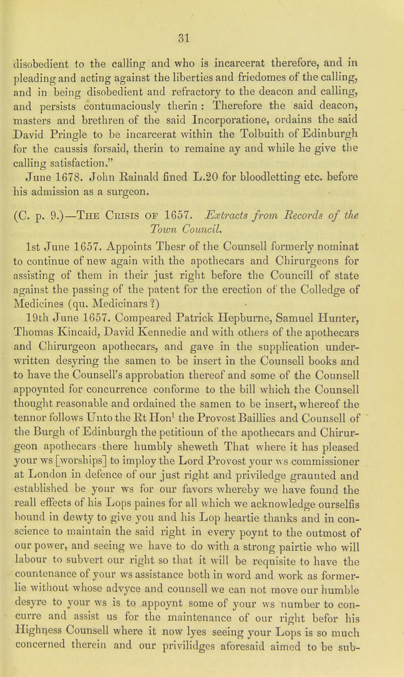 disobedient to the calling and who is incarcerat therefore, and in pleading and acting against the liberties and friedomes of the calling, and in being disobedient and refractory to the deacon and calling, and persists contumaciously therin : Therefore the said deacon, masters and brethren of the said Incorporatione, ordains the said David Pringle to be incarcerat within the Tolbuith of Edinburgh for the caussis forsaid, therin to remaine ay and while he give the calling satisfaction. June 1678. John Rainald fined L.20 for bloodletting etc. before his admission as a surgeon. (C. p. 9.)—The Crisis of 1657. Extracts from Records of the Town Council. 1st June 1657. Appoints Thesr of the Counsell formerly nominat to continue of new again with the apothecars and Chirurgeons for assisting of them in their just right before the Councill of state against the passing of the patent for the erection of the Colledge of Medicines (qu. Medicinars ?) 19th June 1657. Compeared Patrick Hepburne, Samuel Hunter, Thomas Kincaid, David Kennedie and with others of the apothecars and Chirurgeon apothecars, and gave in the supplication under- written desyring the samen to be insert in the Counsell books and to have the Counsell's approbation thereof and some of the Counsell appoynted for concurrence conforme to the bill which the Counsell thought reasonable and ordained the samen to be insert, whereof the tennor follows Unto the Rt Hon1 the Provost Baillies and Counsell of the Burgh of Edinburgh the petitioun of the apothecars and Chirur- geon apothecars there humbly sheweth That where it has pleased your ws [worships] to imploy the Lord Provost your ws commissioner at London in defence of our just right and priviledge graunted and established be your ws for our favors whereby we have found the reall effects of his Lops paines for all which we acknowledge ourselfis bound in dewty to give you and his Lop heartie thanks and in con- science to maintain the said right in every poynt to the outmost of our power, and seeing we have to do with a strong pairtie who will labour to subvert our right so that it will be requisite to have the countenance of your ws assistance both in word and work as former- lie without whose advyce and counsell we can not move our humble desyre to your ws is to appoynt some of your ws number to con- curre and assist us for the maintenance of our right befor his Highness Counsell where it now lyes seeing your Lops is so much concerned therein and our privilidges aforesaid aimed to be sub-