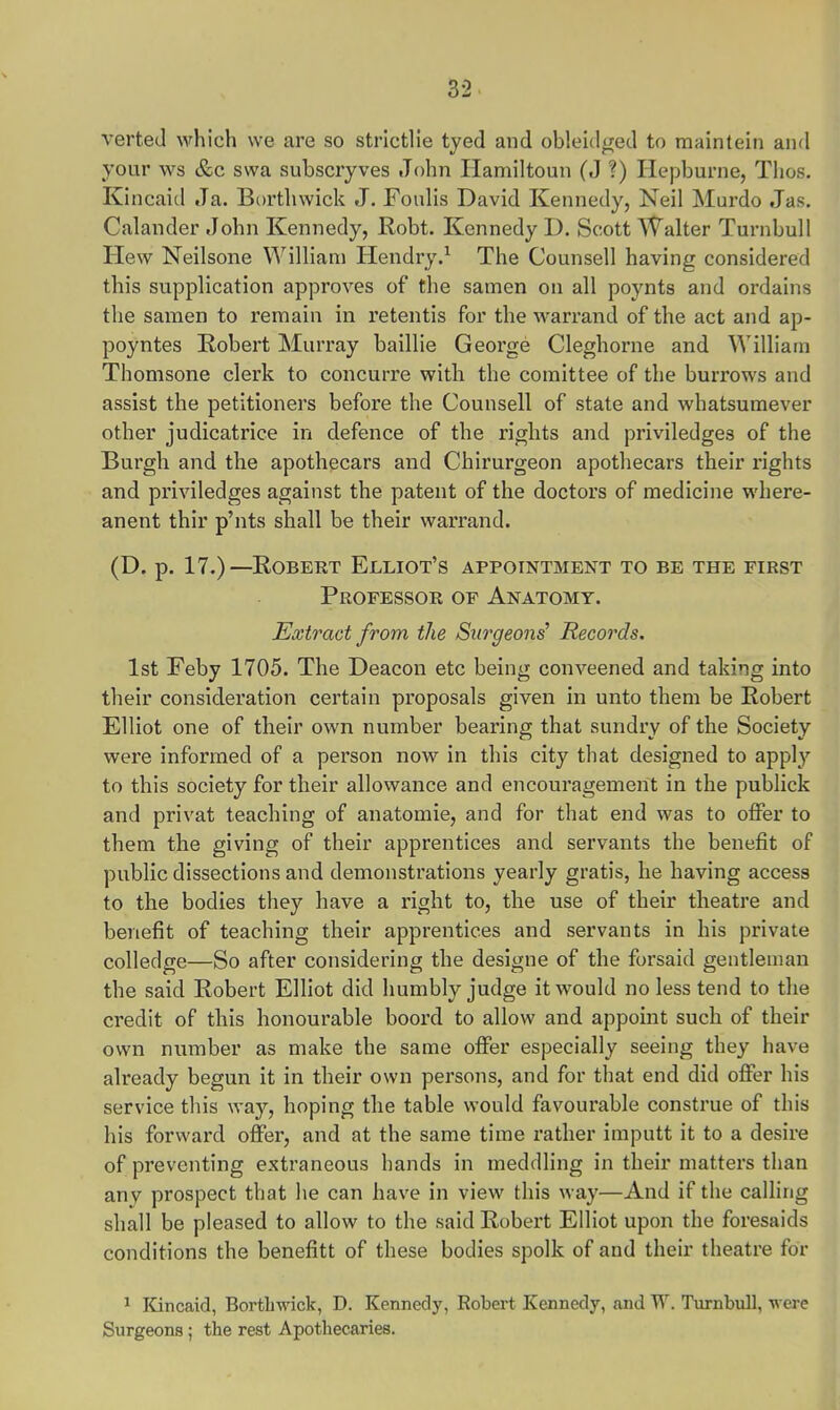 verted which we are so strictlie tyed and obleidged to maintein and your ws &c swa subscryves John Hamiltoun (J ?) Hepburne, Thos. Kincaid Ja. Borthwick J. Foulis David Kennedy, Neil Murdo Jas. Calander John Kennedy, Robt. Kennedy D. Scott Walter Turnbull Hew Neilsone William Hendry.1 The Counsel] having considered this supplication approves of the samen on all poynts and ordains the samen to remain in retentis for the warrand of the act and ap- poyntes Robert Murray baillie George Cleghorne and William Thomsone clerk to concurre with the comittee of the burrows and assist the petitioners before the Counsell of state and whatsumever other judicatrice in defence of the rights and priviledges of the Burgh and the apothecars and Chirurgeon apothecars their rights and priviledges against the patent of the doctors of medicine where- anent thir p'nts shall be their warrand. (D. p. 17.)—Robert Elliot's appointment to be the first Professor of Anatomy. Extract from the Surgeons' Records. 1st Feby 1705. The Deacon etc being conveened and taking into their consideration certain proposals given in unto them be Robert Elliot one of their own number bearing that sundry of the Society were informed of a person now in this city that designed to apply to this society for their allowance and encouragement in the publick and privat teaching of anatomie, and for that end was to offer to them the giving of their apprentices and servants the benefit of public dissections and demonstrations yearly gratis, he having access to the bodies they have a right to, the use of their theatre and benefit of teaching their apprentices and servants in his private colledge—So after considering the designe of the forsaid gentleman the said Robert Elliot did humbly judge it would no less tend to the credit of this honourable boord to allow and appoint such of their own number as make the same offer especially seeing they have already begun it in their own persons, and for that end did offer his service this way, hoping the table would favourable construe of this his forward offer, and at the same time rather imputt it to a desire of preventing extraneous hands in meddling in their matters than any prospect that he can have in view this way—And if the calling shall be pleased to allow to the said Robert Elliot upon the foresaids conditions the benefitt of these bodies spolk of and their theatre for 1 Kincaid, Borthwick, D. Kennedy, Robert Kennedy, .and W. Turnbull, w ere Surgeons ; the rest Apothecaries.