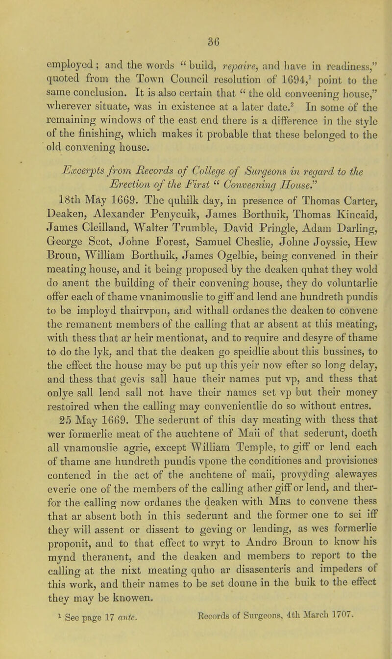 30 employed ; and the words  build, rcpaire, and have in readiness, quoted from the Town Council resolution of 1694,1 point to the same conclusion. It is also certain that  the old conveening house, wherever situate, was in existence at a later date.2 In some of the remaining windows of the east end there is a difference in the style of the finishing, which makes it probable that these belonged to the old convening house. Excerpts from Records of College of Surgeons in regard to the Erection of the Eirst  Conveening House. 18th May 1669. The quhilk day, in presence of Thomas Carter, Deaken, Alexander Penycuik, James Borthuik, Thomas Kincaid, James Cleilland, Walter Trumble, David Pringle, Adam Darling, George Scot, Johne Forest, Samuel Cheslie, Johne Joyssie, Hew Broun, William Borthuik, James Ogelbie, being convened in their meating house, and it being proposed by the deaken quhat they wold do anent the building of their convening house, they do voluntarlie offer each of thame vnanimouslie to giff and lend ane hundreth pundis to be imployd thairvpon, and withall ordanes the deaken to convene the remanent members of the calling that ar absent at this meating, with thess that ar heir mention at, and to require and desyre of thame to do the lyk, and that the deaken go speidlie about this bussines, to the effect the house may be put up this yeir now efter so long delay, and thess that gevis sail haue their names put vp, and thess that onlye sail lend sail not have their names set vp but their money restoired when the calling may convenientlie do so without entres. 25 May 1669. The sederunt of this day meating with thess that wer formerlie meat of the auchtene of Maii of that sederunt, doeth all vnamouslie agrie, except William Temple, to giff or lend each of thame ane hundreth pundis vpone the conditiones and provisiones contened in the act of the auchtene of maii, provyding alewayes everie one of the members of the calling ather giff or lend, and ther- for the calling now ordanes the deaken with Mrs to convene thess that ar absent both in this sederunt and the former one to sei iff they will assent or dissent to geving or lending, as wes formerlie proponit, and to that effect to wryt to Andro Broun to know his mynd theranent, and the deaken and members to report to the calling at the nixt meating quho ar disasenteris and impeders of this work, and their names to be set doune in the buik to the effect they may be knowen. 1 See page 17 ante. Records of Surgeons, 4th March 1707.