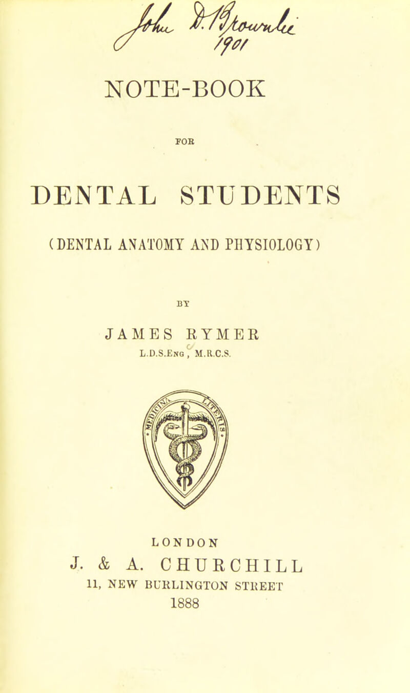 FOB DENTAL STUDENTS (DENTAL ANATOMY AND PHYSIOLOGY) BY JAMES RYMEE L.D.S.Eng', M.R.C.S. LONDON J. & A. CHURCHILL 11, NEW BURLINGTON STREET 1888