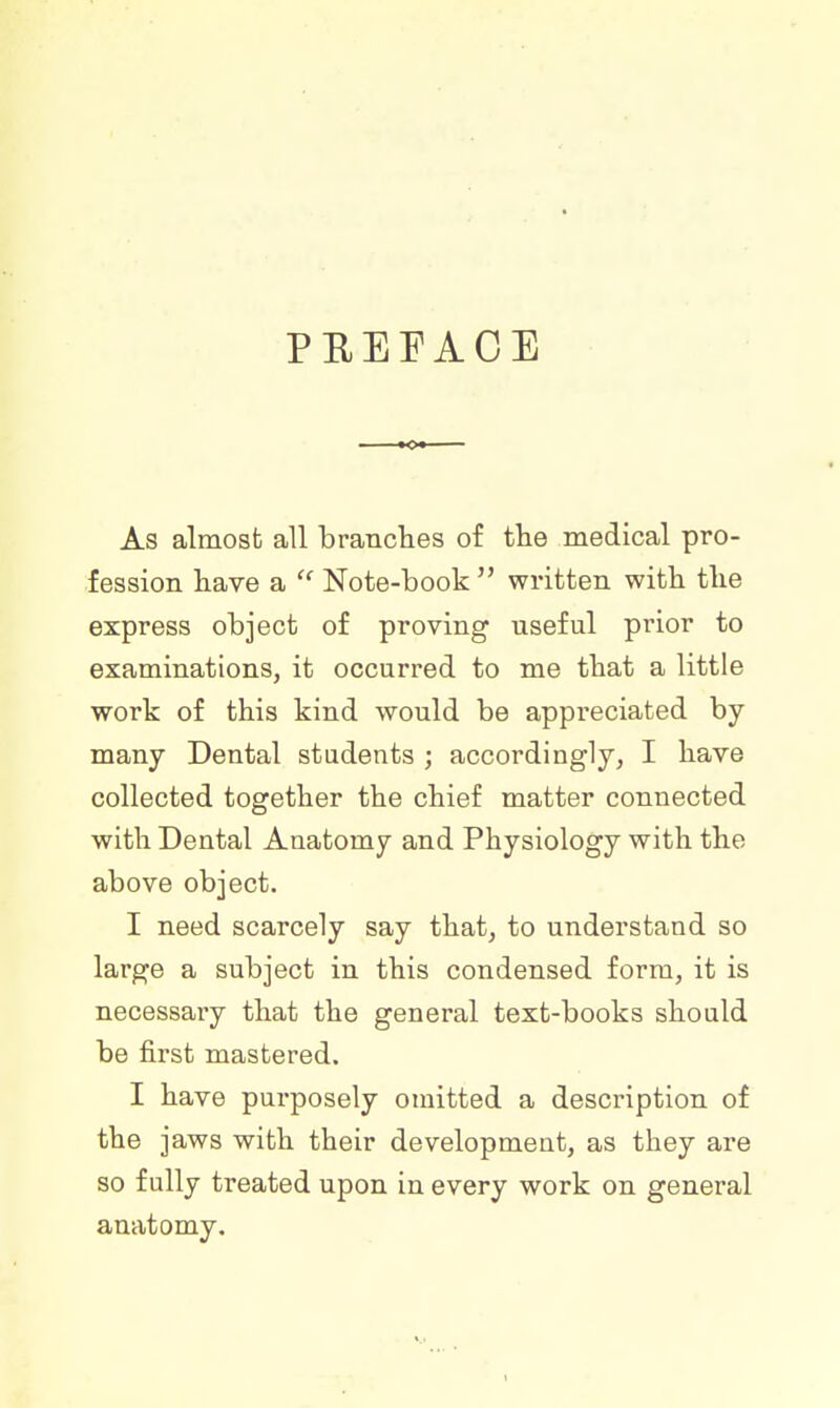 PREFACE As almost all branches of the medical pro- fession have a  Note-book  written with the express object of proving useful prior to examinations, it occurred to me that a little work of this kind would be appreciated by many Dental students ; accordingly, I have collected together the chief matter connected with Dental Anatomy and Physiology with the above object. I need scarcely say that, to understand so large a subject in this condensed form, it is necessary that the general text-books should be first mastered. I have purposely omitted a description of the jaws with their development, as they are so fully treated upon in every work on general anatomy.