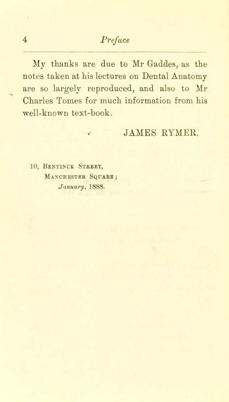 My thanks are due to Mr Gaddes, as the notes taken at his lectures on Dental Anatomy- are so largely reproduced, and also to Mr Charles Tomes for much information from his well-known text-book. * JAMES RYMER. 10, Bentinck Street, Manchester Square; January, 1888.