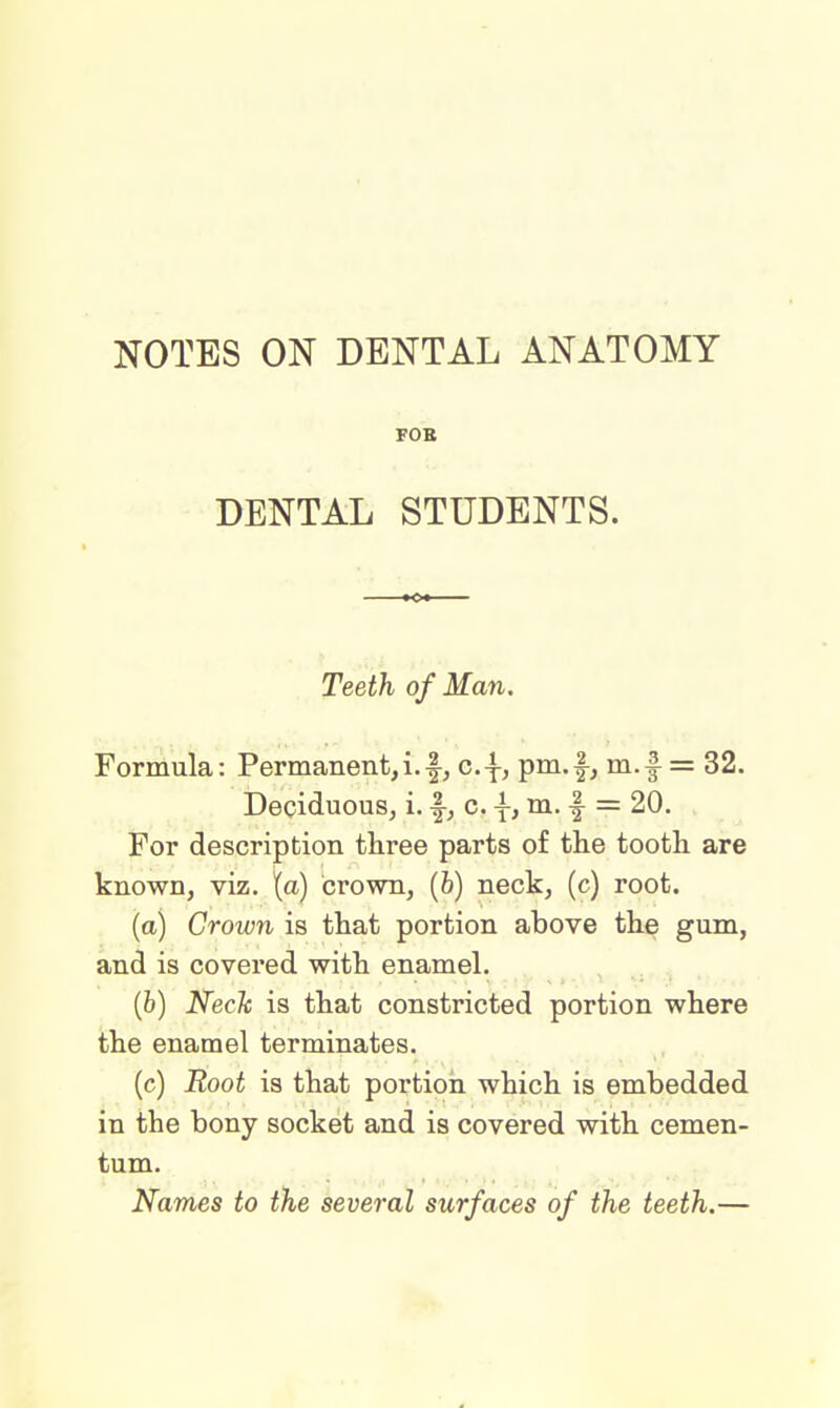 NOTES ON DENTAL ANATOMY FOB DENTAL STUDENTS. Teeth of Man. Formula: Permanent, i.f, c.\, pm.f, m.f = 32. Deciduous, i. f, c. \, m. f- = 20. For description three parts of the tooth are known, viz. (a) crown, (b) neck, (c) root. (a) Crown is that portion above the gum, and is covered with enamel. (b) Neck is that constricted portion where the enamel terminates. (c) Root is that portion which is embedded in the bony socket and is covered with cemen- tum. Names to the several surfaces of the teeth.—